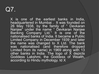 Q7.
X is one of the earliest banks in India,
headquartered in Mumbai . It was founded on
26 May 1938, by the family of “ Devkaran
Nanjee” under the name “ Devkaran Nanjee
Banking Company Ltd.” It is one of the
nationalised banks of India. It became a Public
Limited Company in December 1939 and later
the name was changed to X Ltd. The bank
was nationalised (and therefore dropped
Limited from its name) in 1969 along with 13
other banks in India. The logo of X depicts
Goddess Lakshmi, the Goddess of Wealth,
according to Hindu mythology. Id X
 