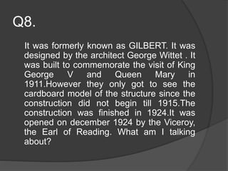Q8.
It was formerly known as GILBERT. It was
designed by the architect George Wittet . It
was built to commemorate the visit of King
George V and Queen Mary in
1911.However they only got to see the
cardboard model of the structure since the
construction did not begin till 1915.The
construction was finished in 1924.It was
opened on december 1924 by the Viceroy,
the Earl of Reading. What am I talking
about?
 