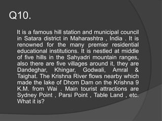 Q10.
It is a famous hill station and municipal council
in Satara district in Maharashtra , India . It is
renowned for the many premier residential
educational institutions. It is nestled at middle
of five hills in the Sahyadri mountain ranges,
also there are five villages around it, they are
Dandeghar, Khingar, Godwali, Amral &
Taighat. The Krishna River flows nearby which
made the lake of Dhom Dam on the Krishna 9
K.M. from Wai . Main tourist attractions are
Sydney Point , Parsi Point , Table Land , etc.
What it is?
 