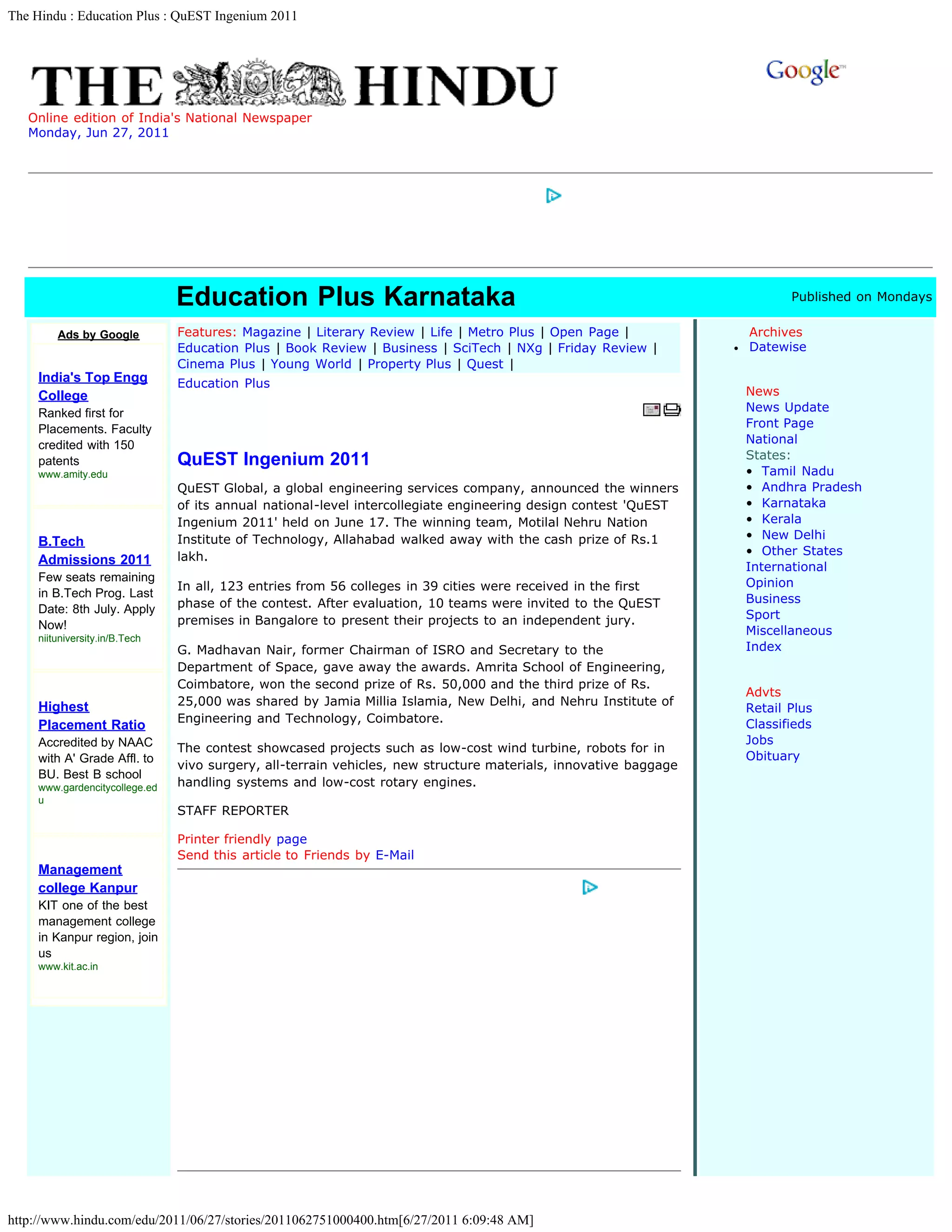 The Hindu : Education Plus : QuEST Ingenium 2011




   Online edition of India's National Newspaper
   Monday, Jun 27, 2011                                                                                                 Site Search




                                Education Plus Karnataka                                                                 Published on Mondays

         Ads by Google          Features: Magazine | Literary Review | Life | Metro Plus | Open Page |            Archives
                                Education Plus | Book Review | Business | SciTech | NXg | Friday Review |         Datewise
                                Cinema Plus | Young World | Property Plus | Quest |
     India's Top Engg           Education Plus
     College                                                                                                      News
     Ranked first for                                                                                             News Update
     Placements. Faculty                                                                                          Front Page
     credited with 150                                                                                            National
     patents                    QuEST Ingenium 2011                                                               States:
     www.amity.edu                                                                                                •  Tamil Nadu
                                QuEST Global, a global engineering services company, announced the winners        •  Andhra Pradesh
                                of its annual national-level intercollegiate engineering design contest 'QuEST    •  Karnataka
                                Ingenium 2011' held on June 17. The winning team, Motilal Nehru Nation            •  Kerala
                                Institute of Technology, Allahabad walked away with the cash prize of Rs.1        •  New Delhi
     B.Tech
                                lakh.                                                                             •  Other States
     Admissions 2011
                                                                                                                  International
     Few seats remaining                                                                                          Opinion
                                In all, 123 entries from 56 colleges in 39 cities were received in the first
     in B.Tech Prog. Last                                                                                         Business
     Date: 8th July. Apply      phase of the contest. After evaluation, 10 teams were invited to the QuEST
                                premises in Bangalore to present their projects to an independent jury.           Sport
     Now!                                                                                                         Miscellaneous
     niituniversity.in/B.Tech
                                G. Madhavan Nair, former Chairman of ISRO and Secretary to the                    Index
                                Department of Space, gave away the awards. Amrita School of Engineering,
                                Coimbatore, won the second prize of Rs. 50,000 and the third prize of Rs.
                                                                                                                  Advts
                                25,000 was shared by Jamia Millia Islamia, New Delhi, and Nehru Institute of
     Highest                                                                                                      Retail Plus
                                Engineering and Technology, Coimbatore.                                           Classifieds
     Placement Ratio
     Accredited by NAAC                                                                                           Jobs
                                The contest showcased projects such as low-cost wind turbine, robots for in
     with A' Grade Affl. to                                                                                       Obituary
                                vivo surgery, all-terrain vehicles, new structure materials, innovative baggage
     BU. Best B school
     www.gardencitycollege.ed   handling systems and low-cost rotary engines.
     u
                                STAFF REPORTER

                                Printer friendly page  
                                Send this article to Friends by E-Mail
     Management
     college Kanpur
     KIT one of the best
     management college
     in Kanpur region, join
     us
     www.kit.ac.in




http://www.hindu.com/edu/2011/06/27/stories/2011062751000400.htm[6/27/2011 6:09:48 AM]
 