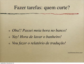 Fazer tarefas: quem curte?
Oba!! Passei meia hora no banco!
Yay! Hora de lavar o banheiro!
Vou fazer o relatório de tradução!
roney@memedecarbono.com.br
quarta-feira, 5 de junho de 13
 