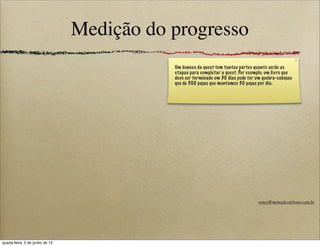 Medição do progresso
Um boneco da quest tem tantas partes quanto serão as
etapas para completar a quest. Por exemplo, um livro que
deve ser terminado em 30 dias pode ter um quebra-cabeças
que de 300 peças que montamos 30 peças por dia.
roney@memedecarbono.com.br
quarta-feira, 5 de junho de 13
 