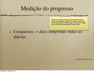 Medição do progresso
Conquistas: x dias cumprindo todas as
diárias
Um boneco da quest tem tantas partes quanto serão as
etapas para completar a quest. Por exemplo, um livro que
deve ser terminado em 30 dias pode ter um quebra-cabeças
que de 300 peças que montamos 30 peças por dia.
roney@memedecarbono.com.br
quarta-feira, 5 de junho de 13
 
