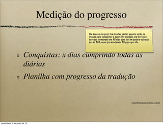 Medição do progresso
Conquistas: x dias cumprindo todas as
diárias
Planilha com progresso da tradução
Um boneco da quest tem tantas partes quanto serão as
etapas para completar a quest. Por exemplo, um livro que
deve ser terminado em 30 dias pode ter um quebra-cabeças
que de 300 peças que montamos 30 peças por dia.
roney@memedecarbono.com.br
quarta-feira, 5 de junho de 13
 
