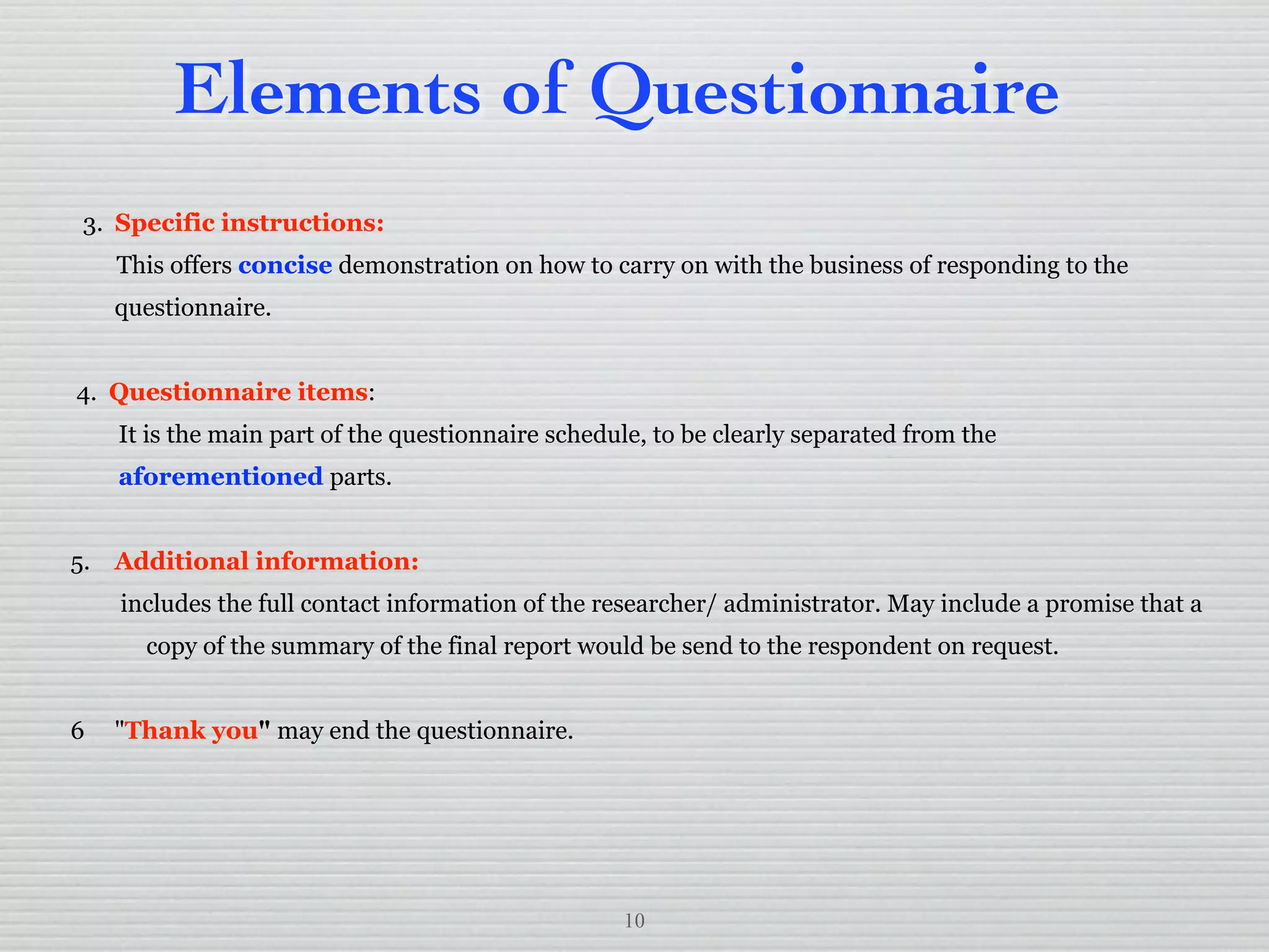 10
Elements of Questionnaire
3. Specific instructions:
This offers concise demonstration on how to carry on with the business of responding to the
questionnaire.
4. Questionnaire items:
It is the main part of the questionnaire schedule, to be clearly separated from the
aforementioned parts.
5. Additional information:
includes the full contact information of the researcher/ administrator. May include a promise that a
copy of the summary of the final report would be send to the respondent on request.
6 "Thank you" may end the questionnaire.
 