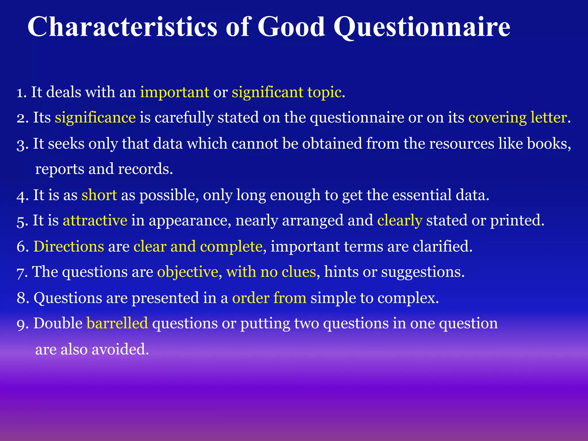 11
Characteristics of Good Questionnaire
1. It deals with an important or significant topic.
2. Its significance is carefully stated on the questionnaire or on its covering letter.
3. It seeks only that data which cannot be obtained from the resources like books,
reports and records.
4. It is as short as possible, only long enough to get the essential data.
5. It is attractive in appearance, nearly arranged and clearly stated or printed.
6. Directions are clear and complete, important terms are clarified.
7. The questions are objective, with no clues, hints or suggestions.
8. Questions are presented in a order from simple to complex.
9. Double barrelled questions or putting two questions in one question
are also avoided.
 