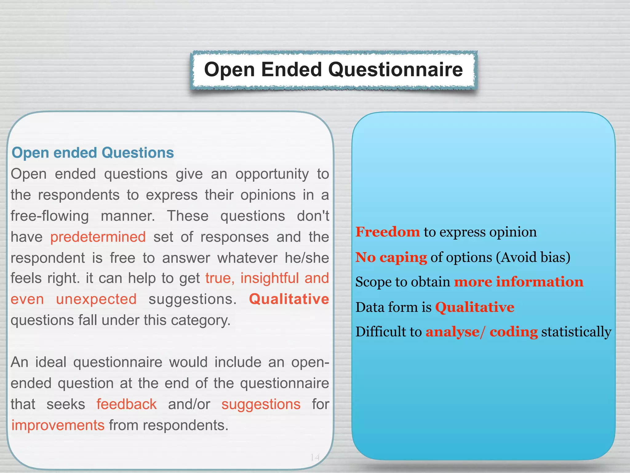 14
Open ended Questions
Open ended questions give an opportunity to
the respondents to express their opinions in a
free-flowing manner. These questions don't
have predetermined set of responses and the
respondent is free to answer whatever he/she
feels right. it can help to get true, insightful and
even unexpected suggestions. Qualitative
questions fall under this category.
An ideal questionnaire would include an open-
ended question at the end of the questionnaire
that seeks feedback and/or suggestions for
improvements from respondents.
Open Ended Questionnaire
Freedom to express opinion
No caping of options (Avoid bias)
Scope to obtain more information
Data form is Qualitative
Difficult to analyse/ coding statistically
 