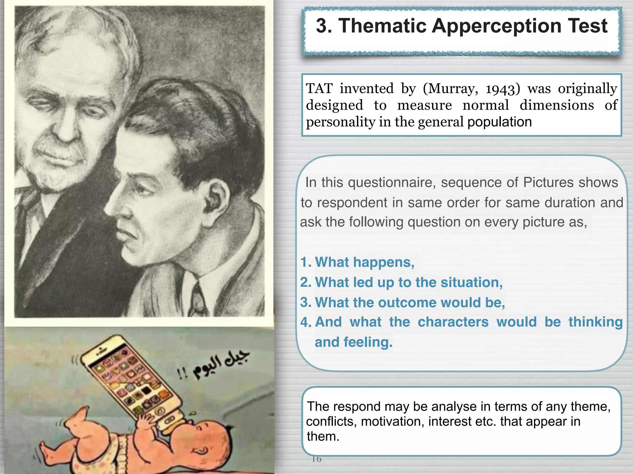 16
3. Thematic Apperception Test
In this questionnaire, sequence of Pictures shows
to respondent in same order for same duration and
ask the following question on every picture as,
1. What happens,
2. What led up to the situation,
3. What the outcome would be,
4. And what the characters would be thinking
and feeling.
TAT invented by (Murray, 1943) was originally
designed to measure normal dimensions of
personality in the general population
The respond may be analyse in terms of any theme,
conflicts, motivation, interest etc. that appear in
them.
 