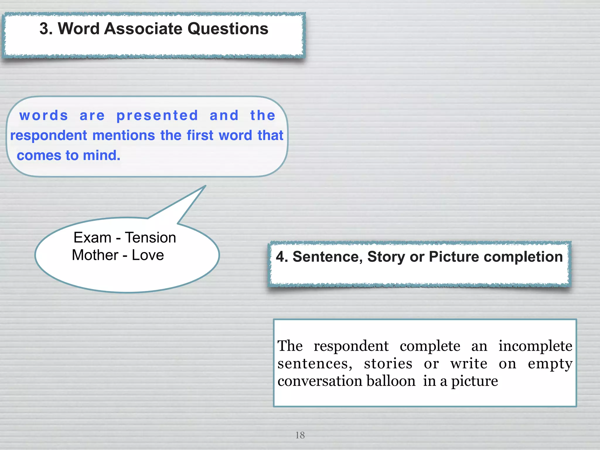 18
words are presented and the
respondent mentions the ﬁrst word that
comes to mind.
3. Word Associate Questions
Exam - Tension
Mother - Love 4. Sentence, Story or Picture completion
The respondent complete an incomplete
sentences, stories or write on empty
conversation balloon in a picture
 