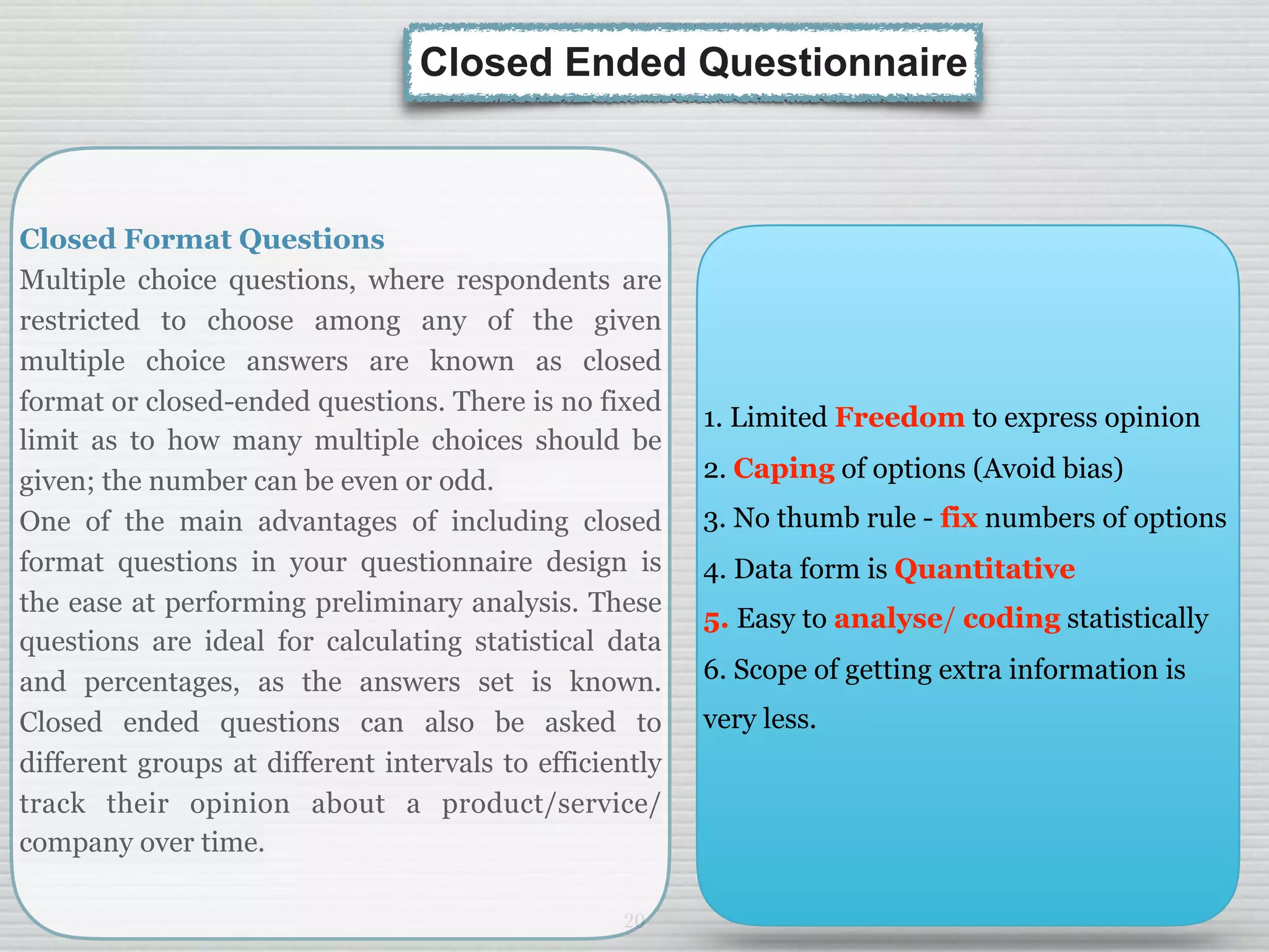 20
Closed Format Questions
Multiple choice questions, where respondents are
restricted to choose among any of the given
multiple choice answers are known as closed
format or closed-ended questions. There is no fixed
limit as to how many multiple choices should be
given; the number can be even or odd.
One of the main advantages of including closed
format questions in your questionnaire design is
the ease at performing preliminary analysis. These
questions are ideal for calculating statistical data
and percentages, as the answers set is known.
Closed ended questions can also be asked to
different groups at different intervals to efficiently
track their opinion about a product/service/
company over time.
Closed Ended Questionnaire
1. Limited Freedom to express opinion
2. Caping of options (Avoid bias)
3. No thumb rule - fix numbers of options
4. Data form is Quantitative
5. Easy to analyse/ coding statistically
6. Scope of getting extra information is
very less.
 