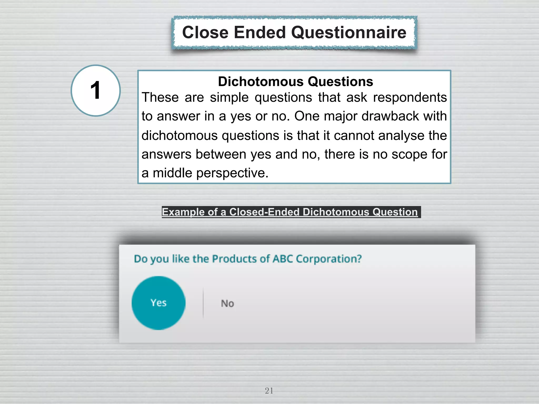 21
Close Ended Questionnaire
Dichotomous Questions
These are simple questions that ask respondents
to answer in a yes or no. One major drawback with
dichotomous questions is that it cannot analyse the
answers between yes and no, there is no scope for
a middle perspective.
Example of a Closed-Ended Dichotomous Question
1
 