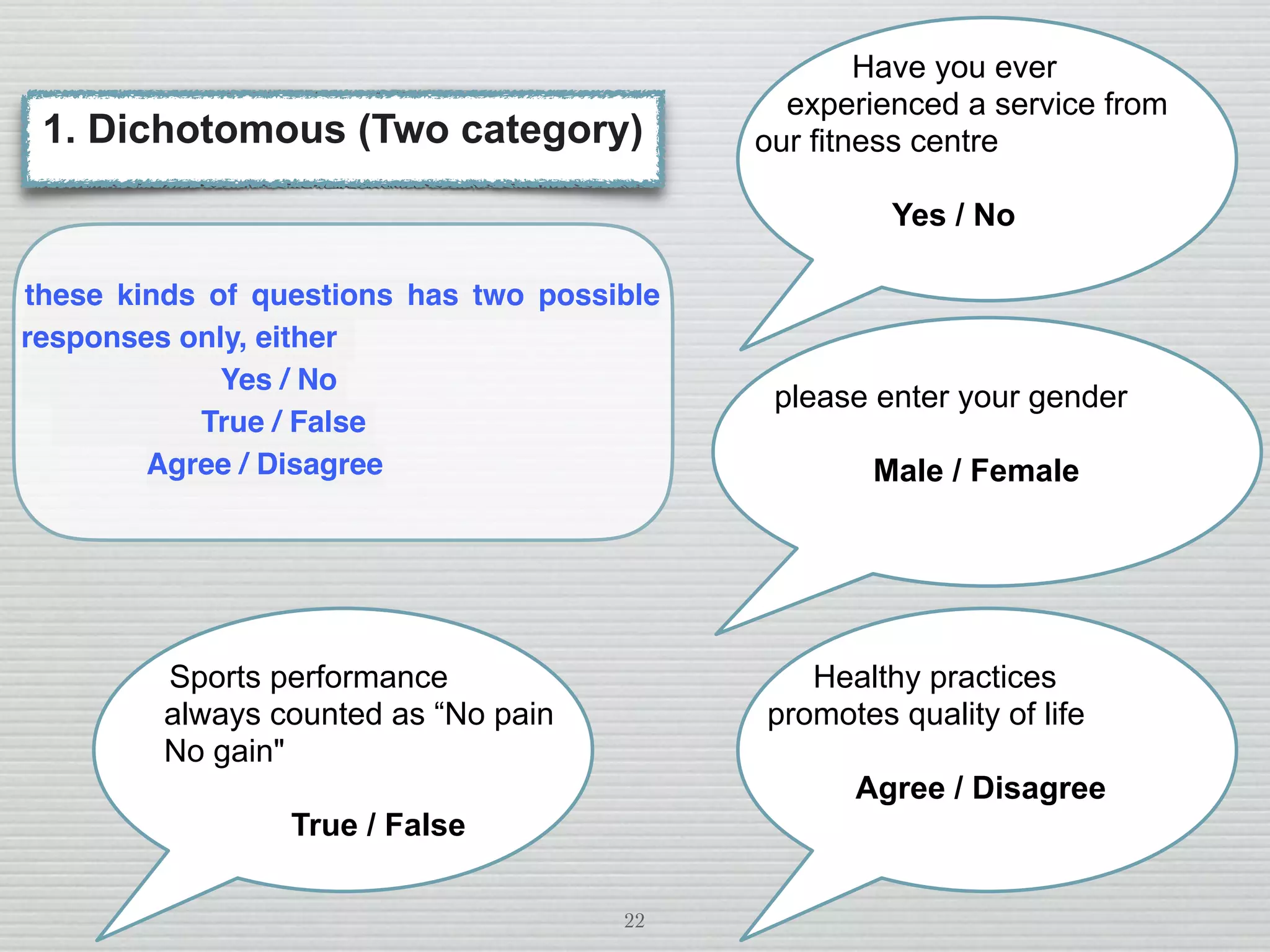 22
these kinds of questions has two possible
responses only, either
Yes / No
True / False
Agree / Disagree
1. Dichotomous (Two category)
Have you ever
experienced a service from
our fitness centre
Yes / No
please enter your gender
Male / Female
Healthy practices
promotes quality of life
Agree / Disagree
Sports performance
always counted as “No pain
No gain"
True / False
 