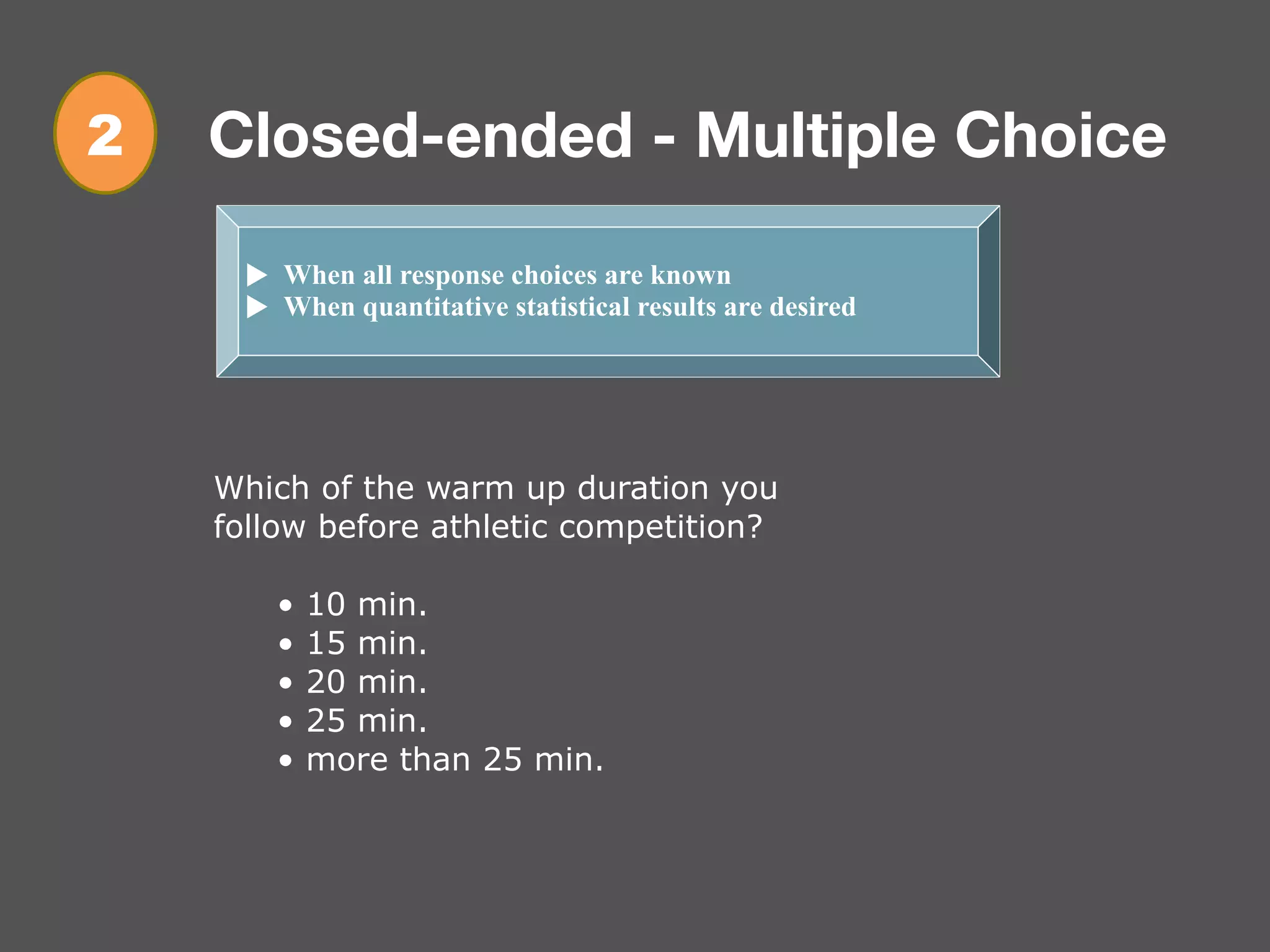 Closed-ended - Multiple Choice
! When all response choices are known
! When quantitative statistical results are desired
Which of the warm up duration you
follow before athletic competition?
• 10 min.
• 15 min.
• 20 min.
• 25 min.
• more than 25 min.
2
 