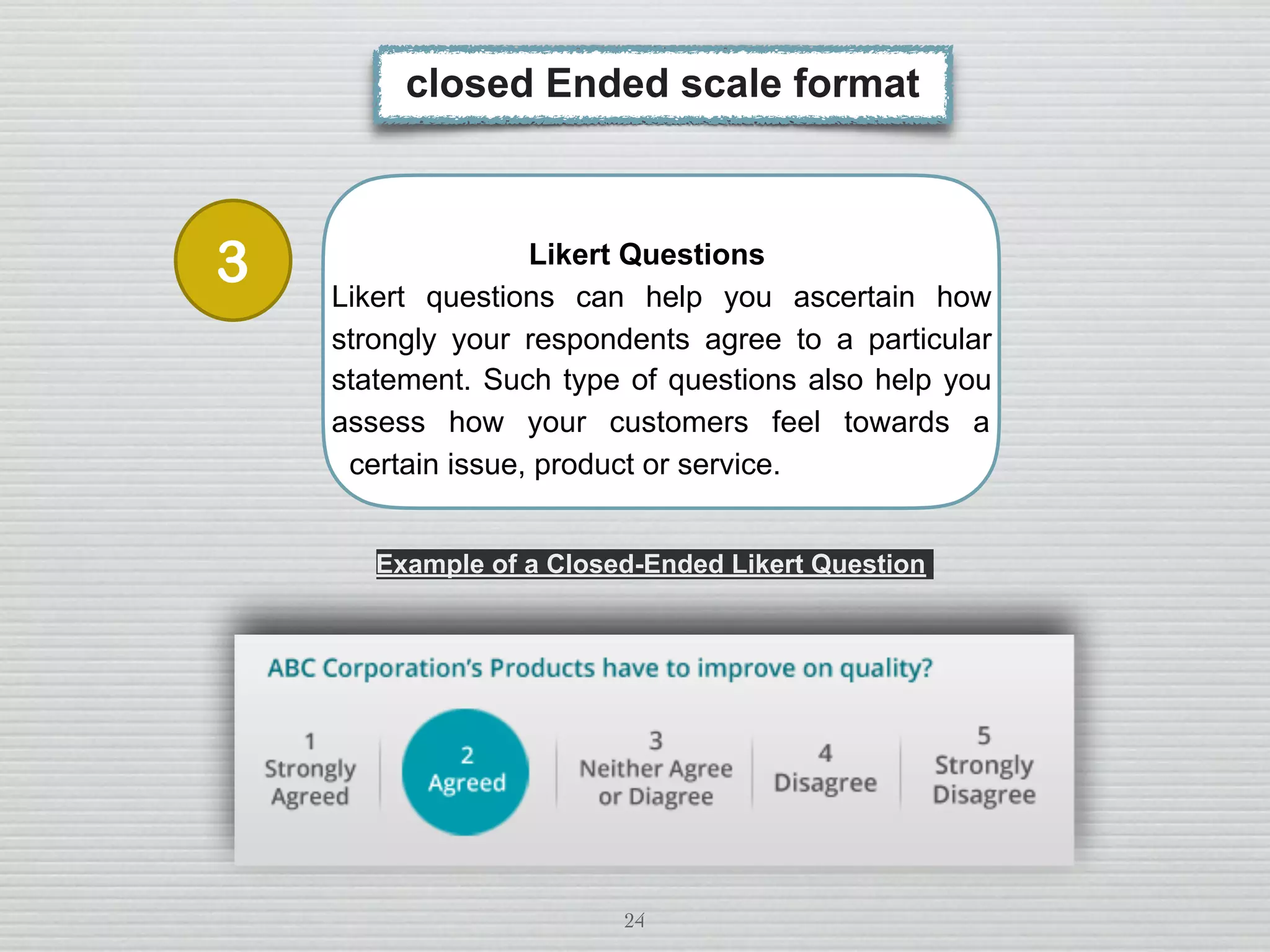 24
Likert Questions
Likert questions can help you ascertain how
strongly your respondents agree to a particular
statement. Such type of questions also help you
assess how your customers feel towards a
certain issue, product or service.
closed Ended scale format
Example of a Closed-Ended Likert Question
3
 
