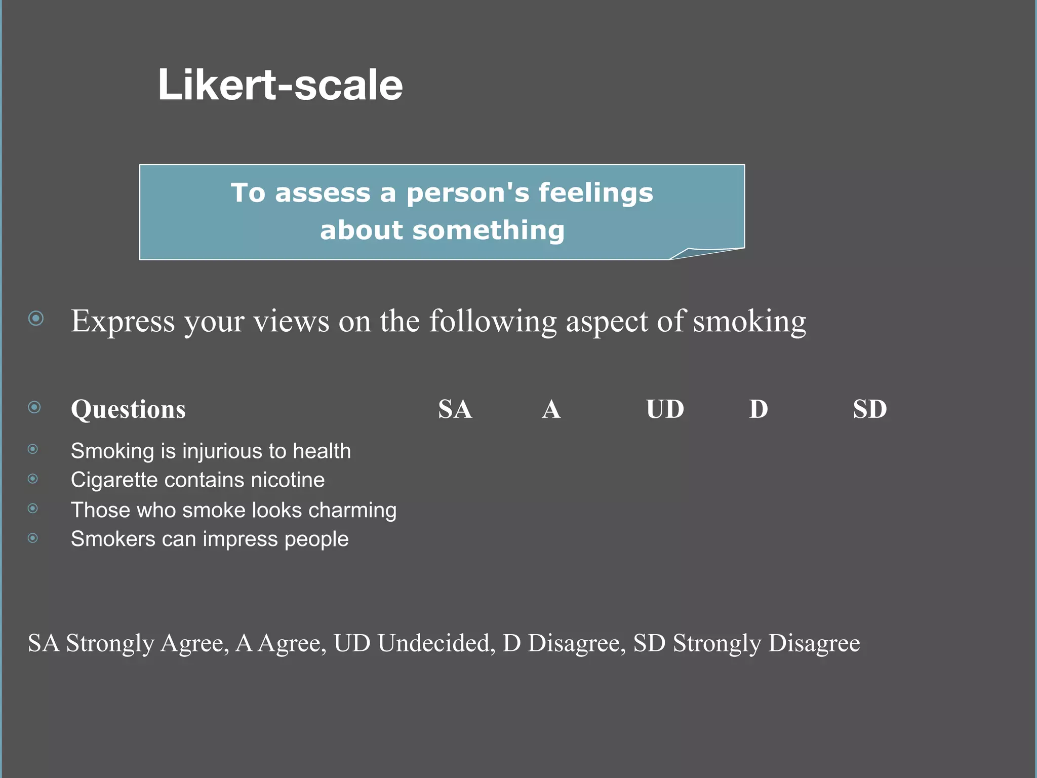 Likert-scale 
⦿ Express your views on the following aspect of smoking
⦿ Questions SA A UD D SD
⦿ Smoking is injurious to health
⦿ Cigarette contains nicotine
⦿ Those who smoke looks charming
⦿ Smokers can impress people
To assess a person's feelings
about something
SA Strongly Agree, AAgree, UD Undecided, D Disagree, SD Strongly Disagree
 