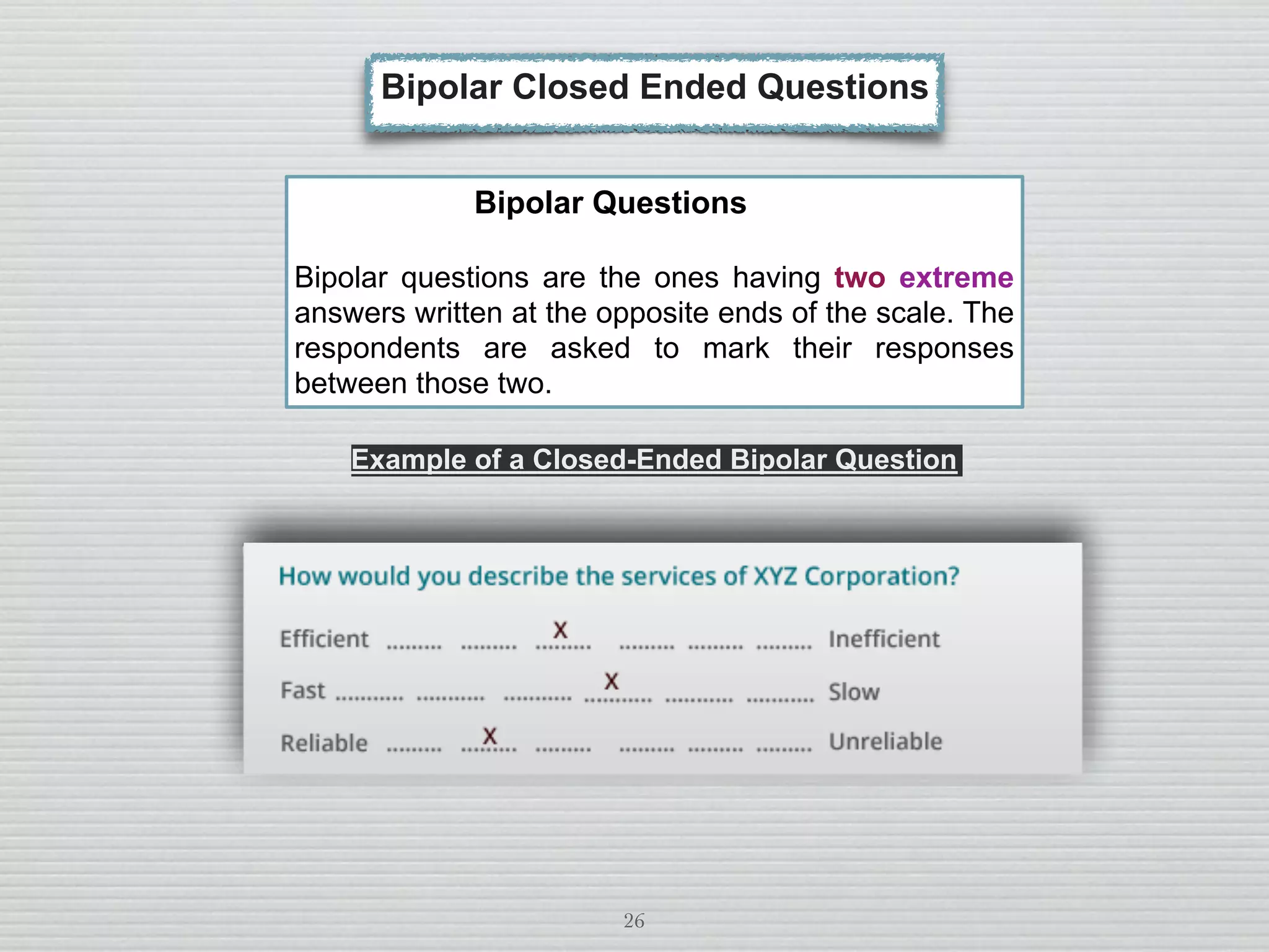 26
Bipolar Questions
Bipolar questions are the ones having two extreme
answers written at the opposite ends of the scale. The
respondents are asked to mark their responses
between those two.
Example of a Closed-Ended Bipolar Question
Bipolar Closed Ended Questions
 