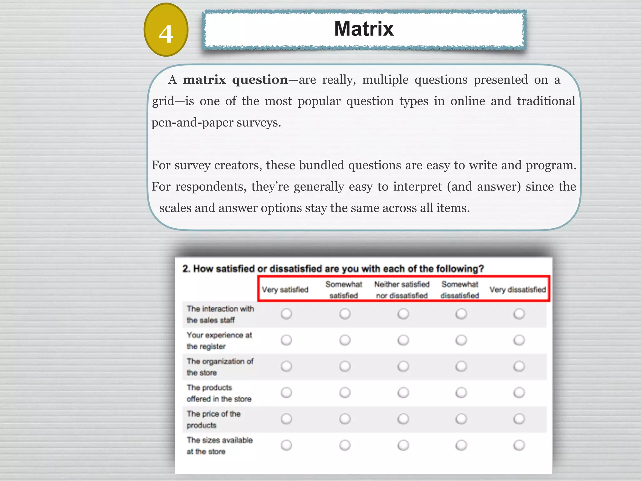 28
A matrix question—are really, multiple questions presented on a
grid—is one of the most popular question types in online and traditional
pen-and-paper surveys.
For survey creators, these bundled questions are easy to write and program.
For respondents, they’re generally easy to interpret (and answer) since the
scales and answer options stay the same across all items.
Matrix4
 