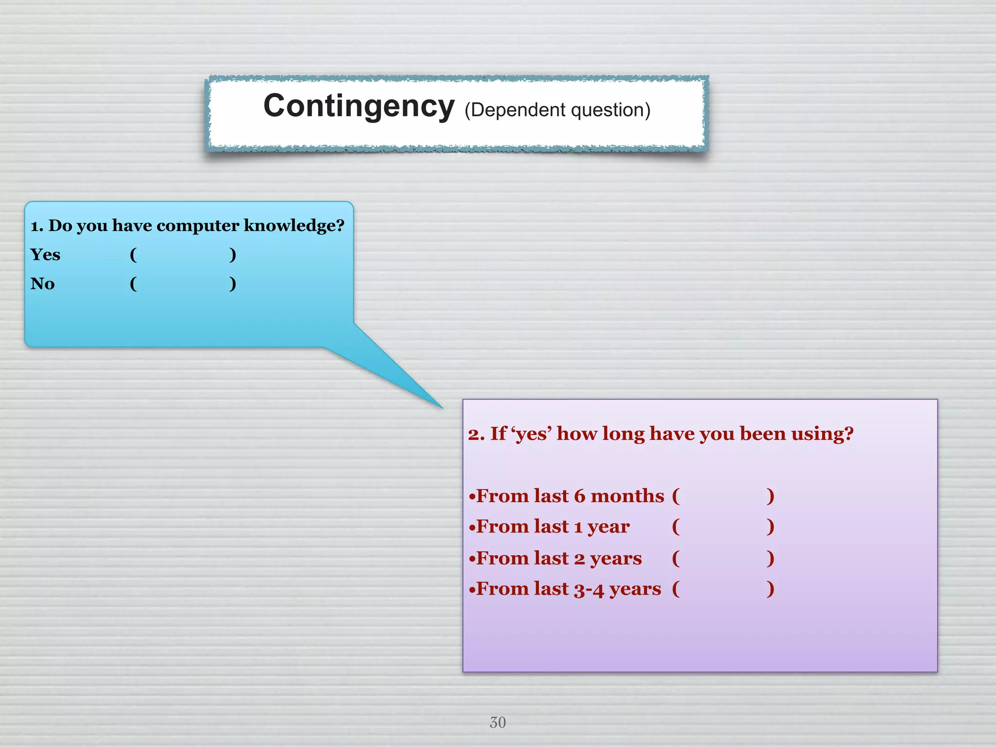 30
Contingency (Dependent question)
2. If ‘yes’ how long have you been using?
•From last 6 months ( )
•From last 1 year ( )
•From last 2 years ( )
•From last 3-4 years ( )
1. Do you have computer knowledge?
Yes ( )
No ( )
 