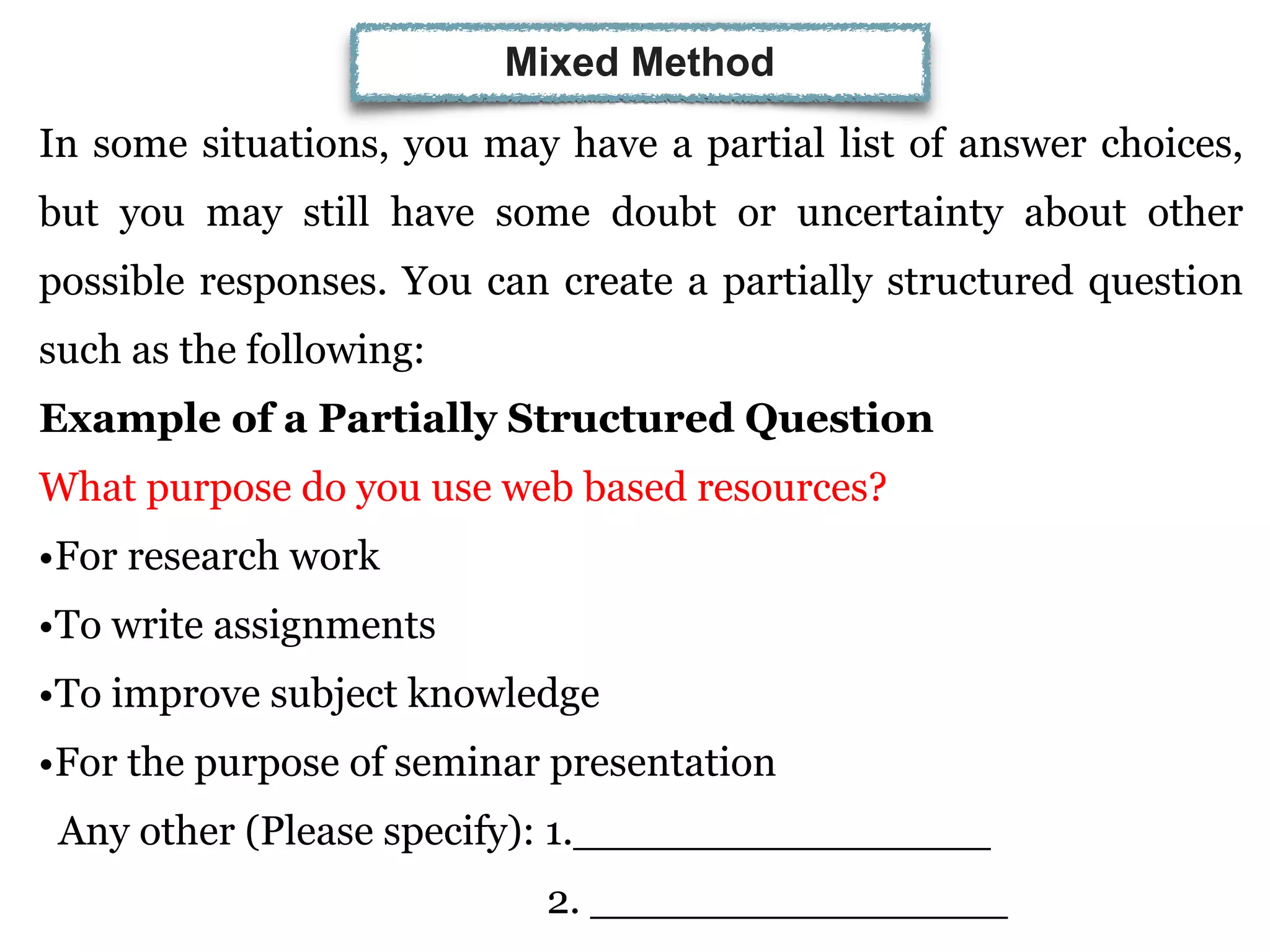 In some situations, you may have a partial list of answer choices,
but you may still have some doubt or uncertainty about other
possible responses. You can create a partially structured question
such as the following:
Example of a Partially Structured Question
What purpose do you use web based resources?
•For research work
•To write assignments
•To improve subject knowledge
•For the purpose of seminar presentation
Any other (Please specify): 1.________________
2. ________________
Mixed Method
 