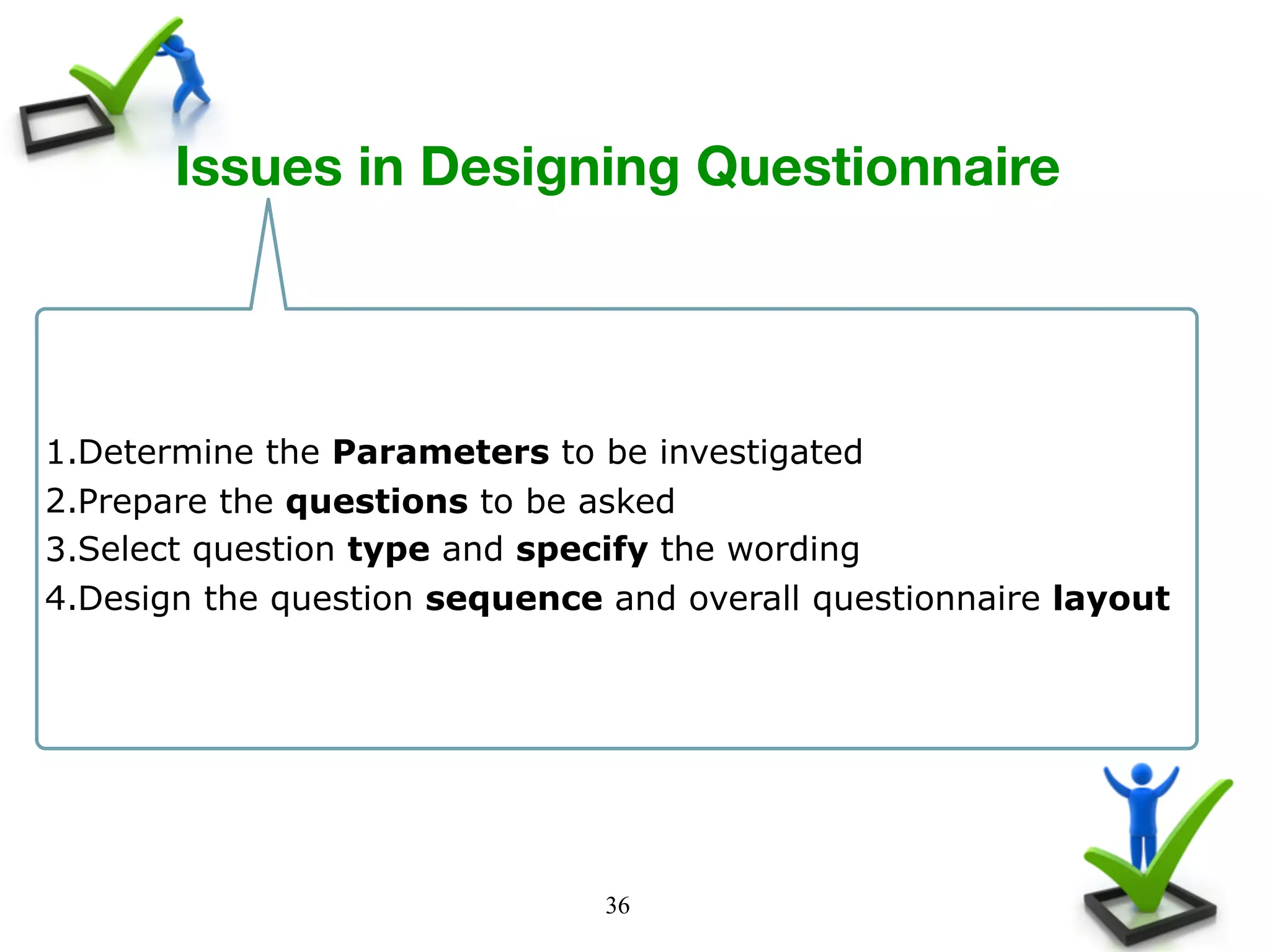 36
Issues in Designing Questionnaire 
1.Determine the Parameters to be investigated
2.Prepare the questions to be asked
3.Select question type and specify the wording
4.Design the question sequence and overall questionnaire layout
 