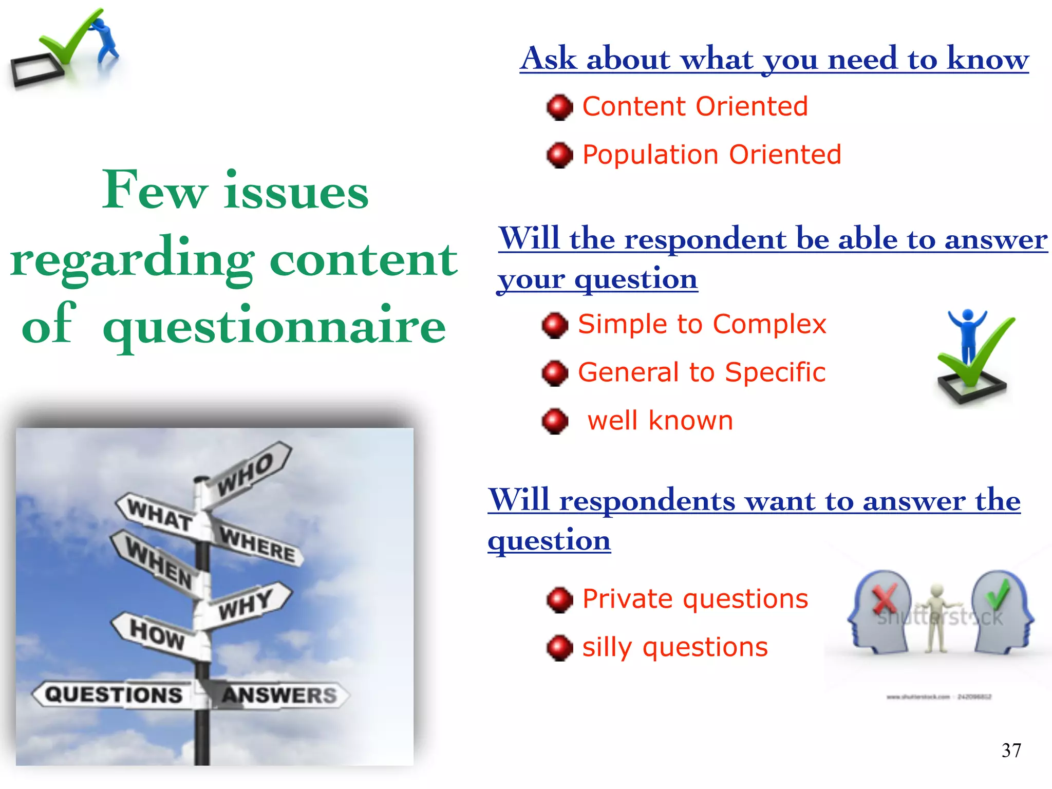 Few issues
regarding content
of questionnaire
37
Ask about what you need to know
Content Oriented
Population Oriented
Will the respondent be able to answer
your question
Simple to Complex
General to Specific
well known
Will respondents want to answer the
question
Private questions
silly questions
 