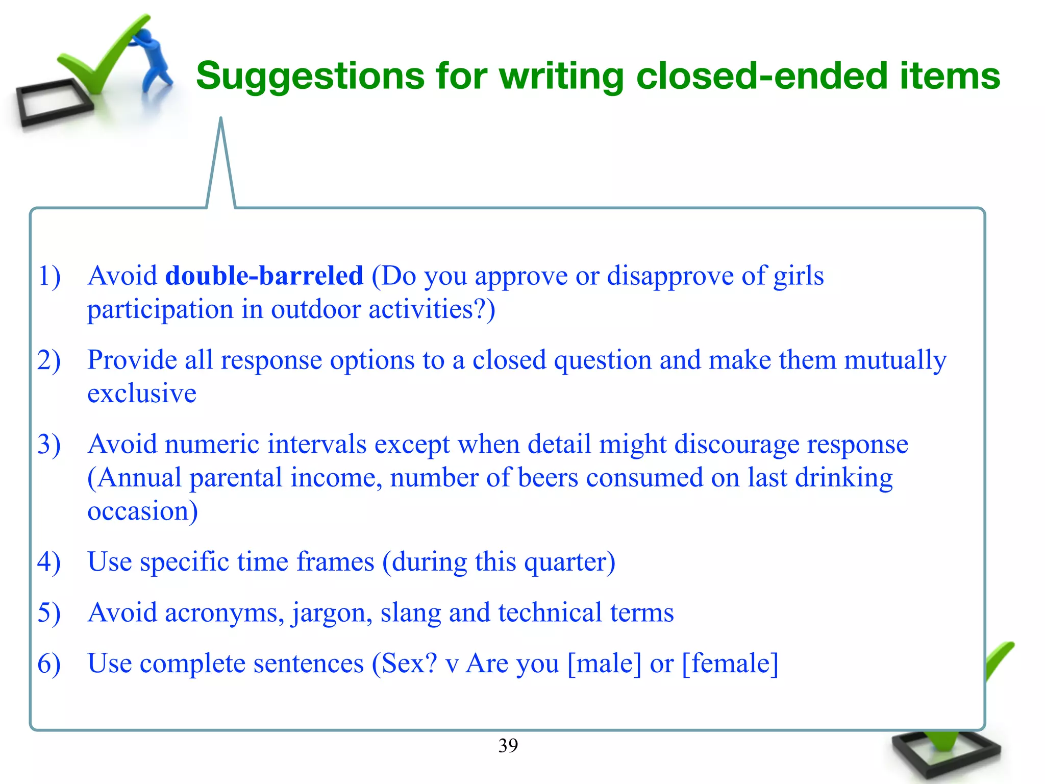39
Suggestions for writing closed-ended items
1) Avoid double-barreled (Do you approve or disapprove of girls
participation in outdoor activities?)
2) Provide all response options to a closed question and make them mutually
exclusive
3) Avoid numeric intervals except when detail might discourage response
(Annual parental income, number of beers consumed on last drinking
occasion)
4) Use specific time frames (during this quarter)
5) Avoid acronyms, jargon, slang and technical terms
6) Use complete sentences (Sex? v Are you [male] or [female]
 