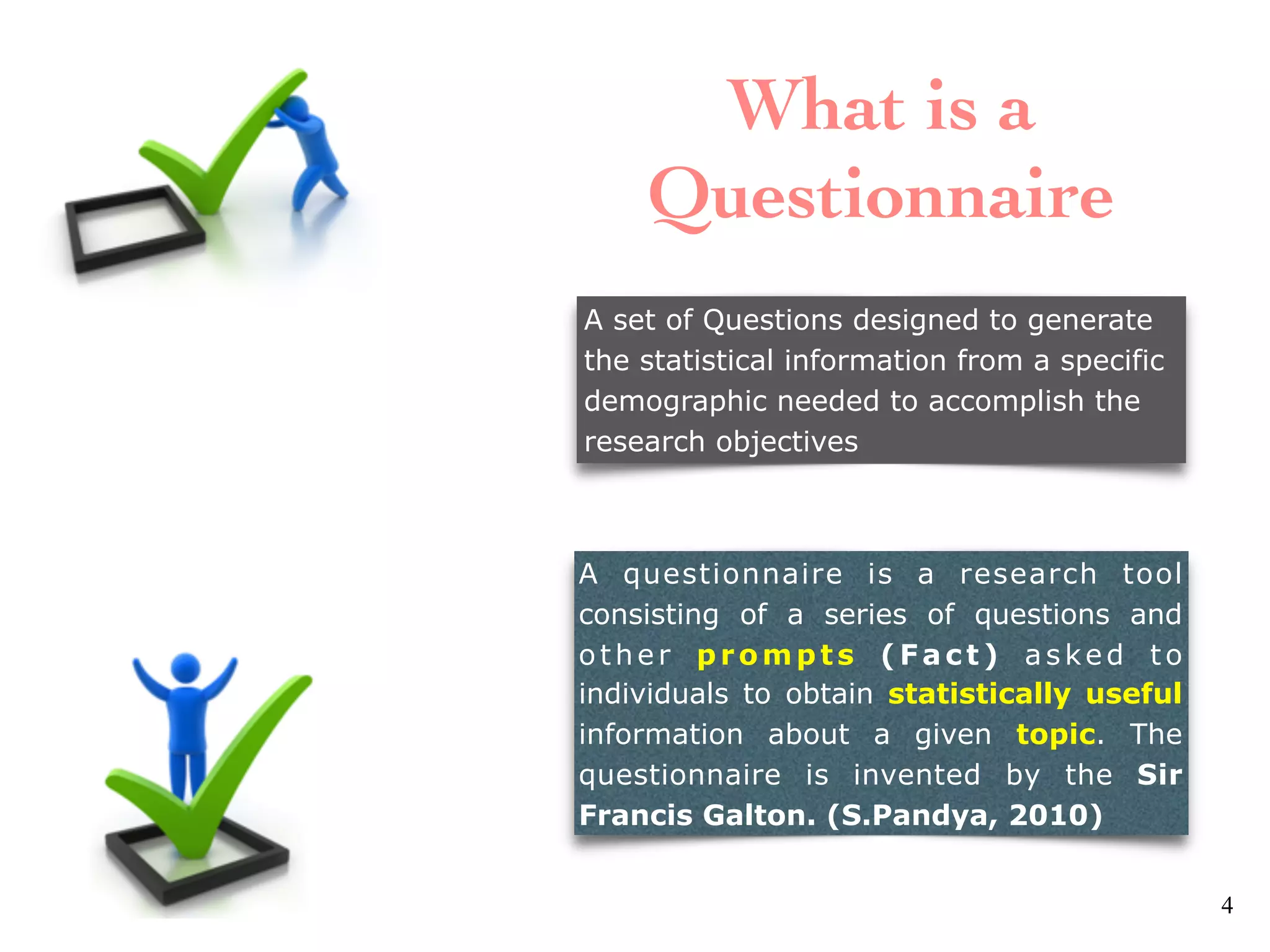A set of Questions designed to generate
the statistical information from a specific
demographic needed to accomplish the
research objectives
A questionnaire is a research tool
consisting of a series of questions and
other prompts (Fact) asked to
individuals to obtain statistically useful
information about a given topic. The
questionnaire is invented by the Sir
Francis Galton. (S.Pandya, 2010)
What is a
Questionnaire
4
 