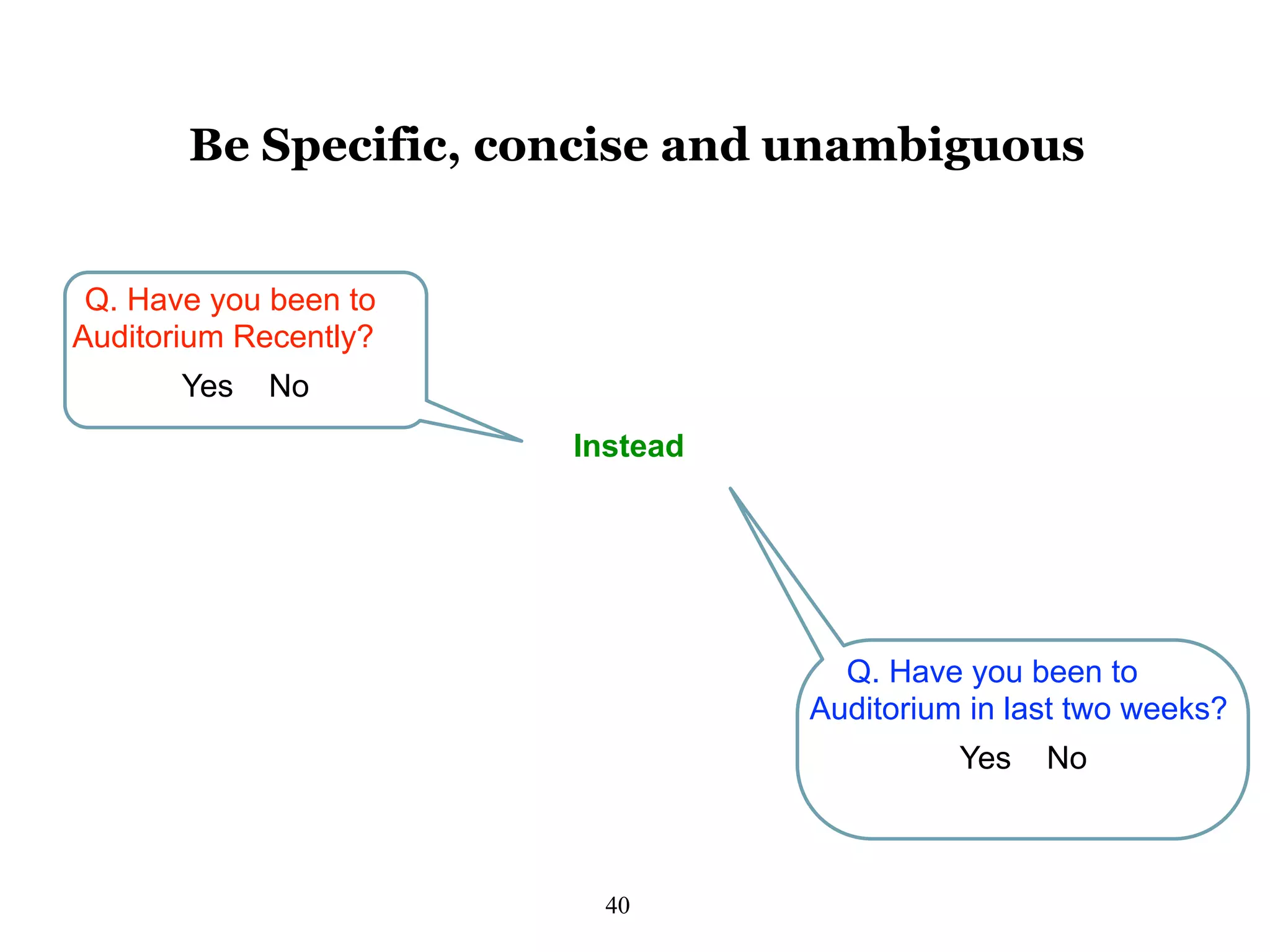 40
Be Specific, concise and unambiguous
Q. Have you been to
Auditorium Recently?
Yes No
Instead
Q. Have you been to
Auditorium in last two weeks?
Yes No
 