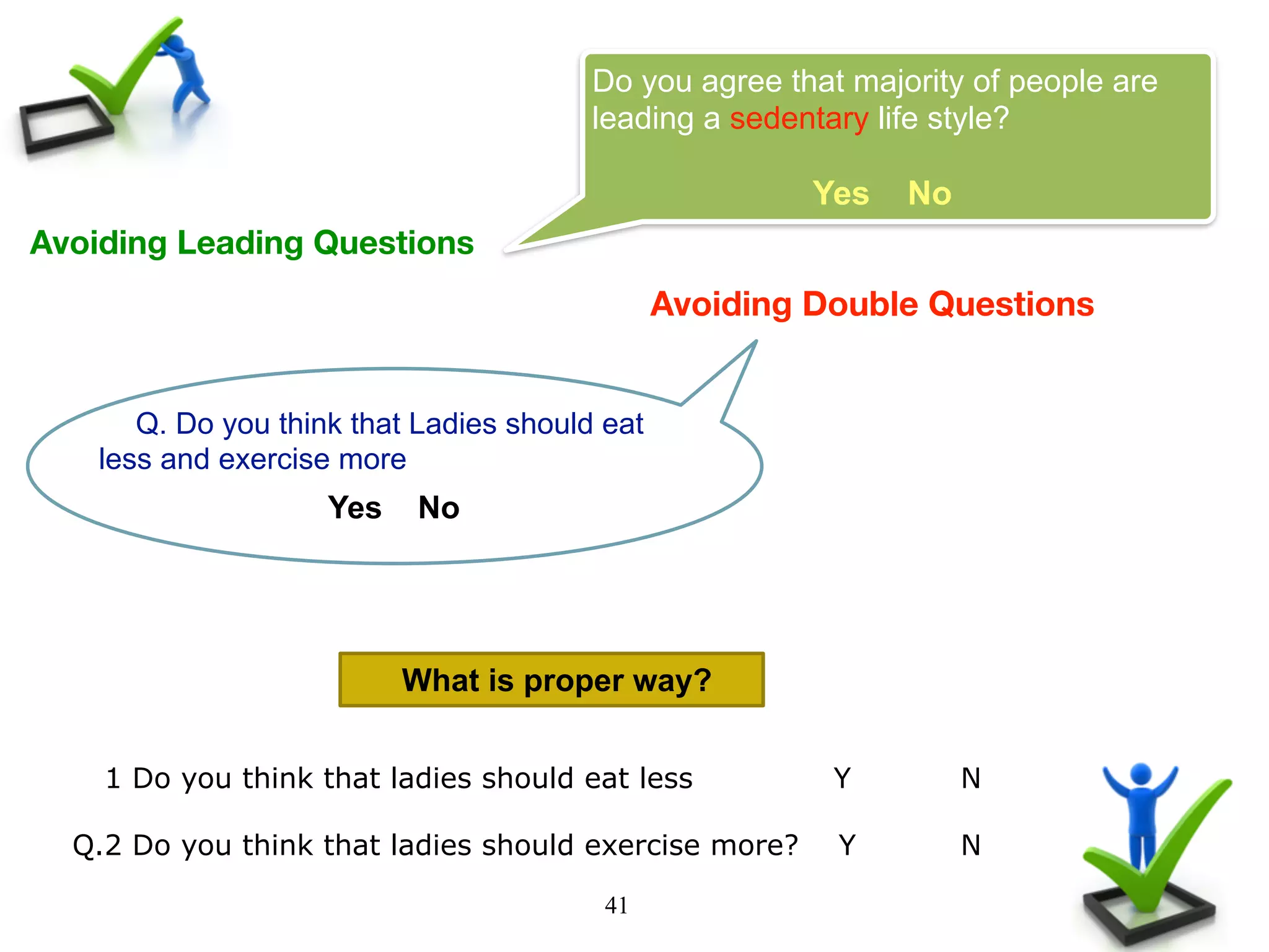 41
Avoiding Leading Questions
Do you agree that majority of people are
leading a sedentary life style?
Yes No
Avoiding Double Questions
Q. Do you think that Ladies should eat
less and exercise more
Yes No
What is proper way?
Q.1 Do you think that ladies should eat less Y N
Q.2 Do you think that ladies should exercise more? Y N
 