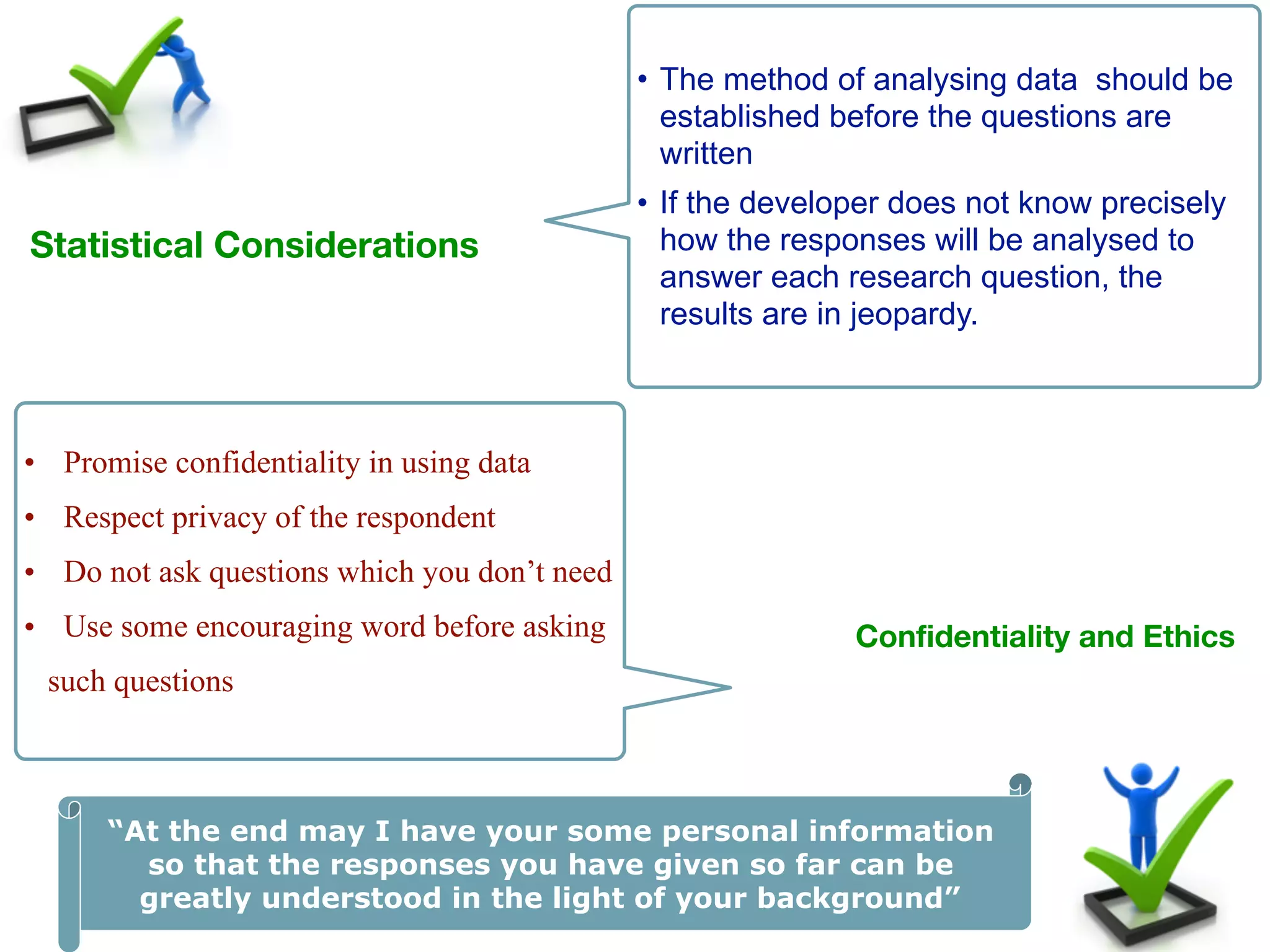 42
Statistical Considerations
• The method of analysing data should be
established before the questions are
written
• If the developer does not know precisely
how the responses will be analysed to
answer each research question, the
results are in jeopardy.
Confidentiality and Ethics 
• Promise confidentiality in using data
• Respect privacy of the respondent
• Do not ask questions which you don’t need
• Use some encouraging word before asking
such questions
“At the end may I have your some personal information
so that the responses you have given so far can be
greatly understood in the light of your background”
 