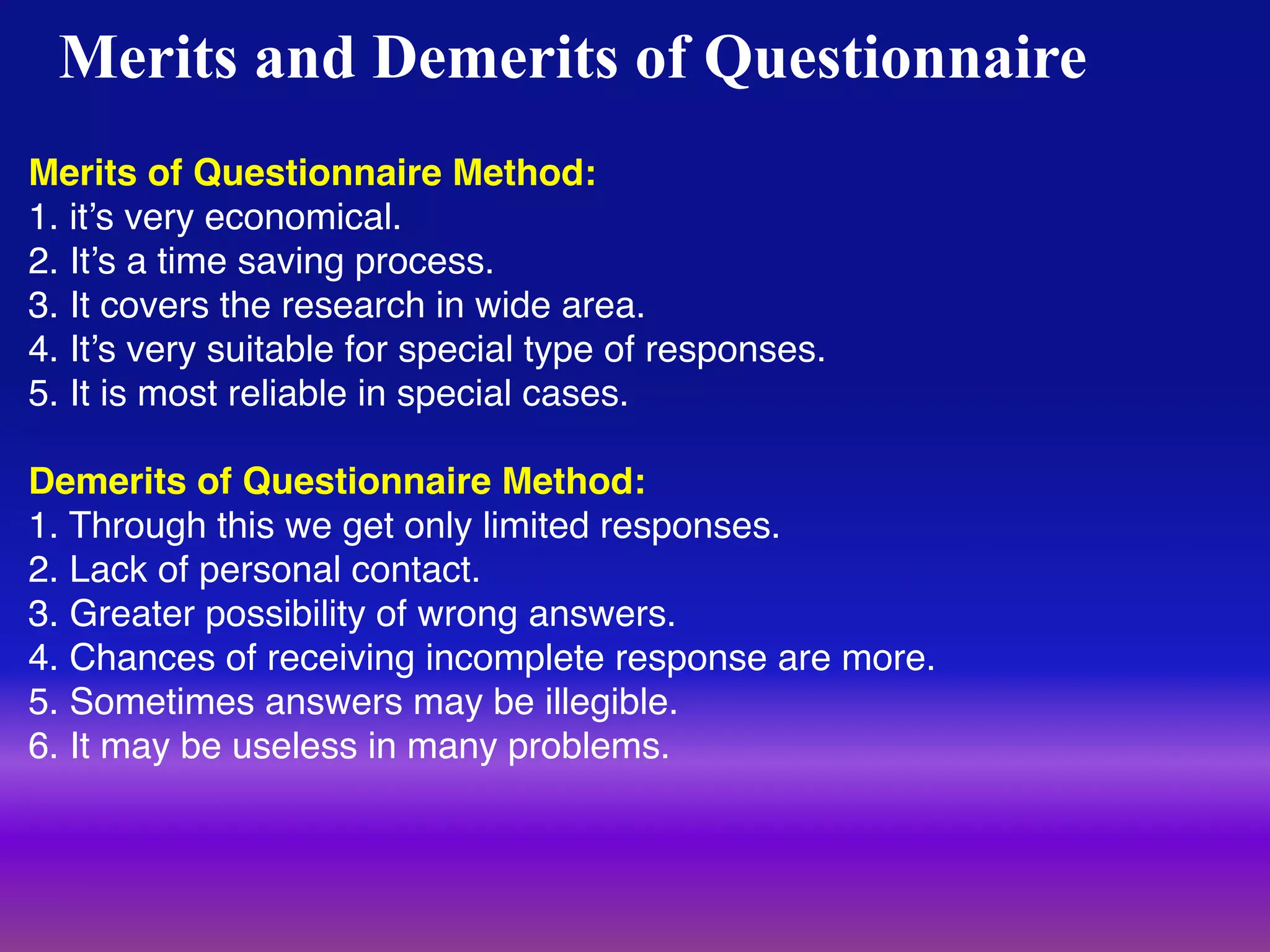 45
Merits and Demerits of Questionnaire
Merits of Questionnaire Method:
1. it’s very economical.
2. It’s a time saving process.
3. It covers the research in wide area.
4. It’s very suitable for special type of responses.
5. It is most reliable in special cases.
Demerits of Questionnaire Method:
1. Through this we get only limited responses.
2. Lack of personal contact.
3. Greater possibility of wrong answers.
4. Chances of receiving incomplete response are more.
5. Sometimes answers may be illegible.
6. It may be useless in many problems.
 