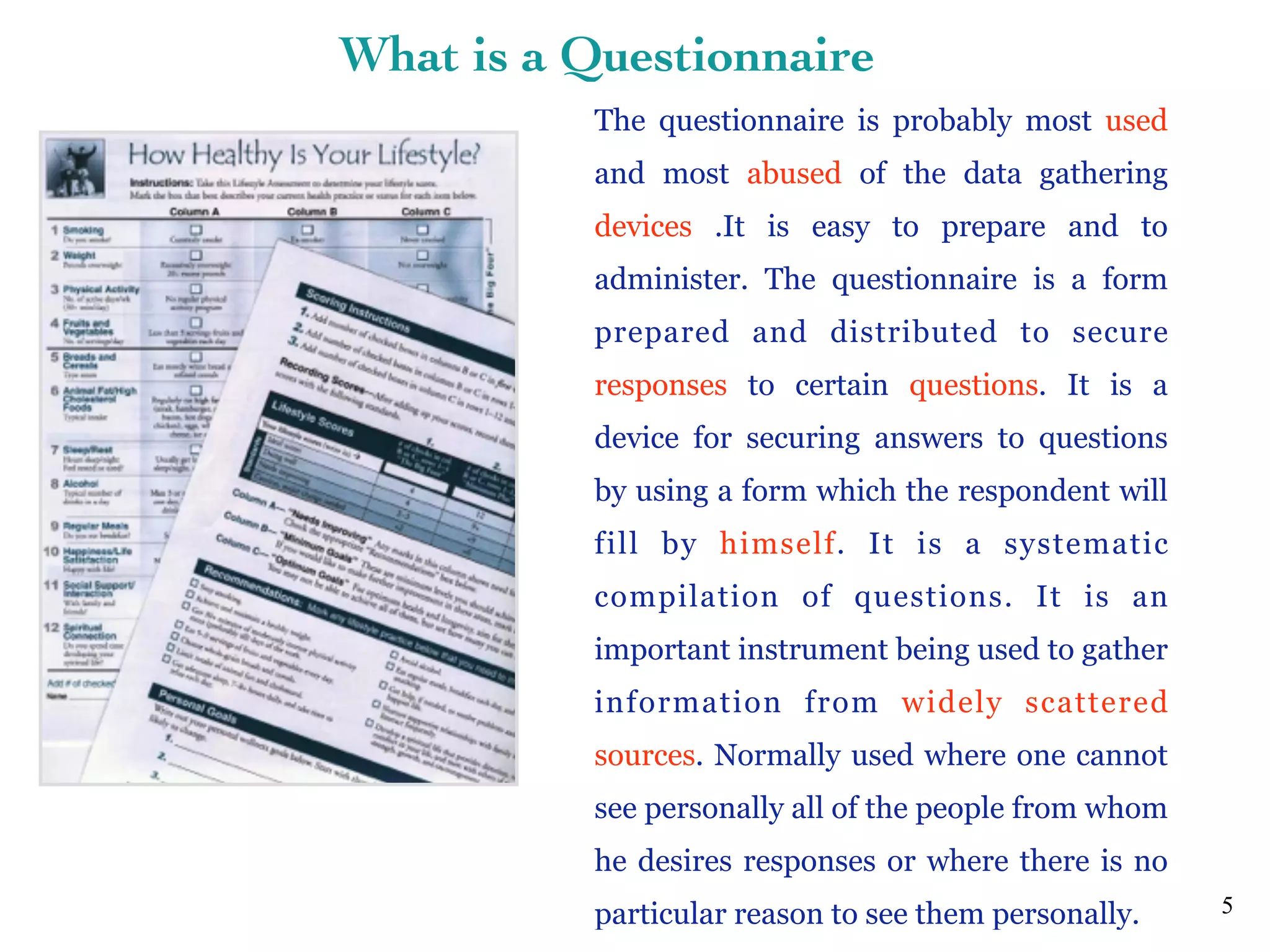 The questionnaire is probably most used
and most abused of the data gathering
devices .It is easy to prepare and to
administer. The questionnaire is a form
prepared and distributed to secure
responses to certain questions. It is a
device for securing answers to questions
by using a form which the respondent will
fill by himself. It is a systematic
compilation of questions. It is an
important instrument being used to gather
information from widely scattered
sources. Normally used where one cannot
see personally all of the people from whom
he desires responses or where there is no
particular reason to see them personally. 5
What is a Questionnaire
 