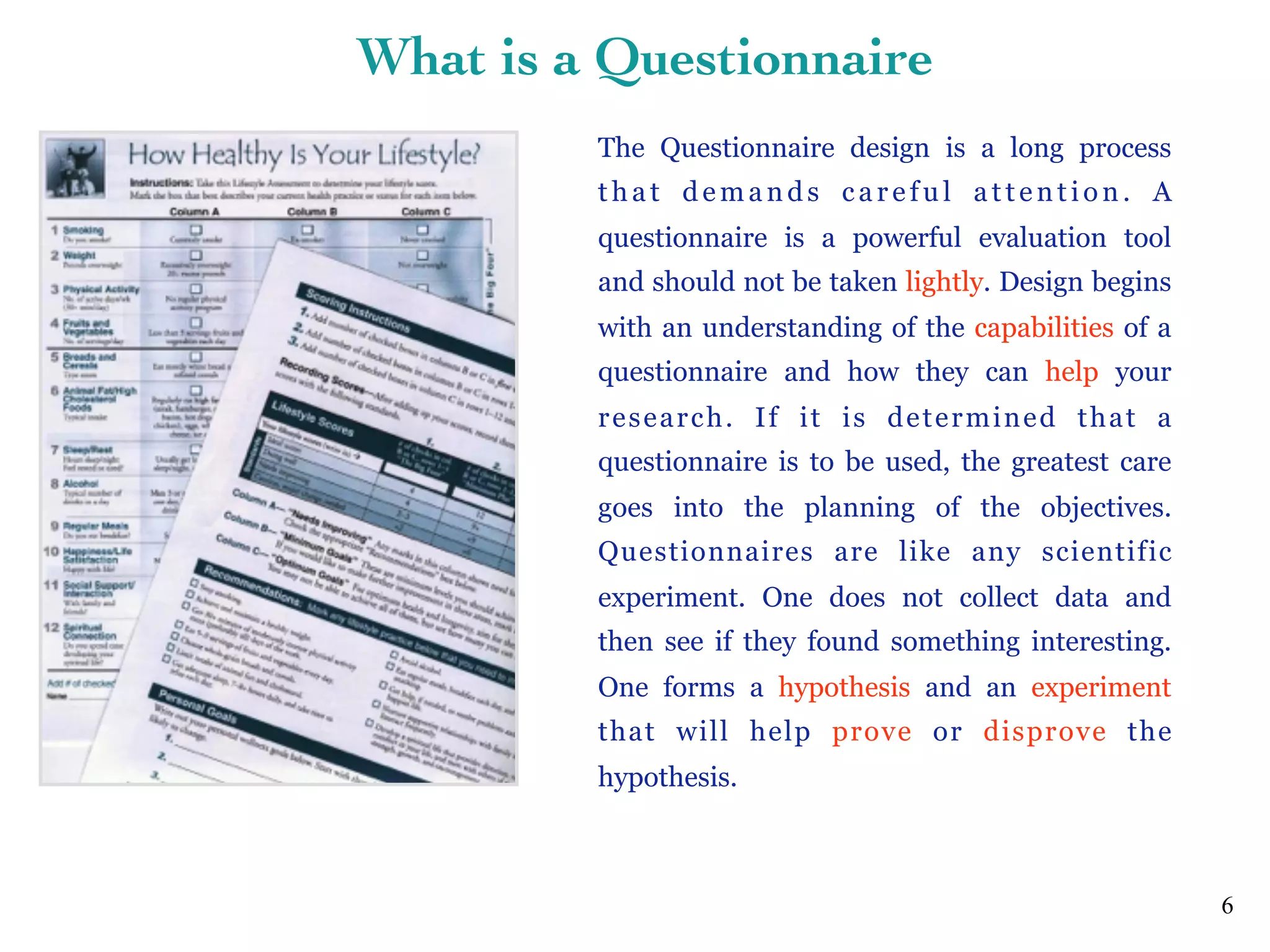 The Questionnaire design is a long process
that demands careful attention. A
questionnaire is a powerful evaluation tool
and should not be taken lightly. Design begins
with an understanding of the capabilities of a
questionnaire and how they can help your
research. If it is determined that a
questionnaire is to be used, the greatest care
goes into the planning of the objectives.
Questionnaires are like any scientific
experiment. One does not collect data and
then see if they found something interesting.
One forms a hypothesis and an experiment
that will help prove or disprove the
hypothesis.
6
What is a Questionnaire
 