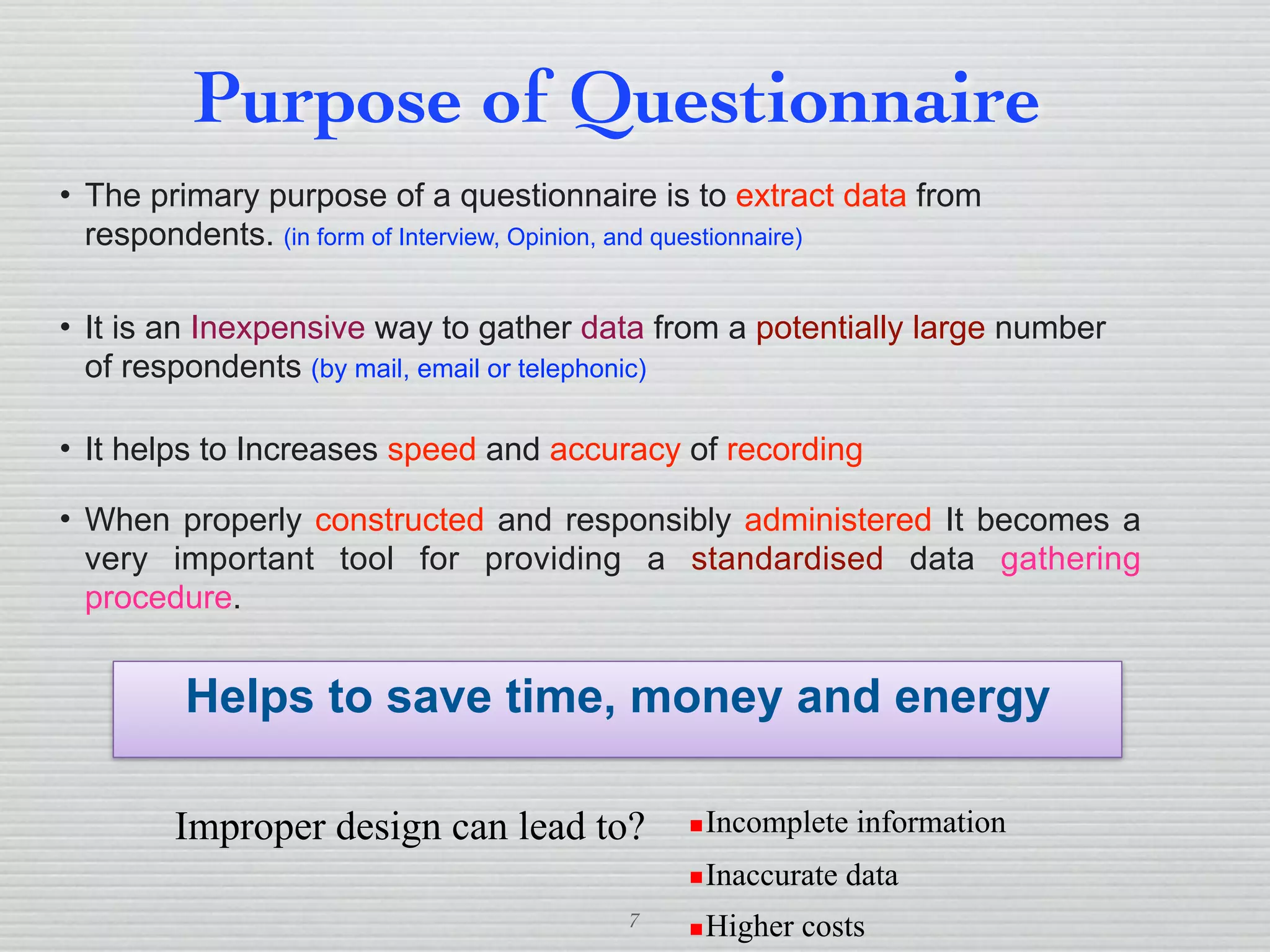 7
Purpose of Questionnaire
• The primary purpose of a questionnaire is to extract data from
respondents. (in form of Interview, Opinion, and questionnaire)
• It is an Inexpensive way to gather data from a potentially large number
of respondents (by mail, email or telephonic)
• It helps to Increases speed and accuracy of recording
• When properly constructed and responsibly administered It becomes a
very important tool for providing a standardised data gathering
procedure.
Helps to save time, money and energy
Improper design can lead to? ▪Incomplete information
▪Inaccurate data
▪Higher costs
 