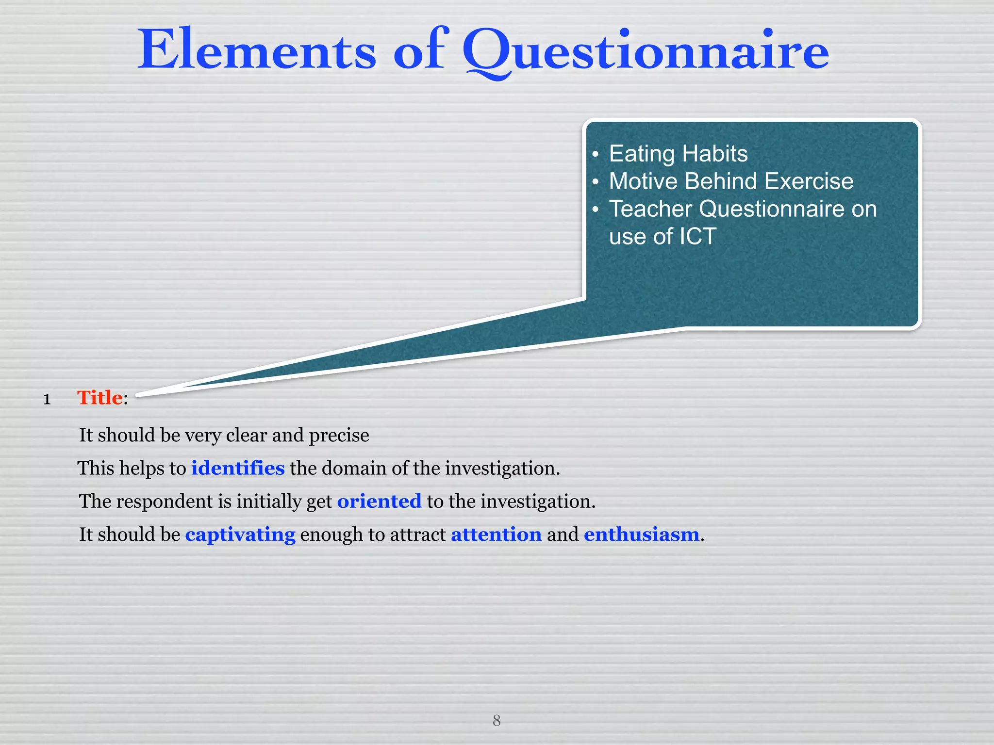 8
Elements of Questionnaire
1 Title:
It should be very clear and precise
This helps to identifies the domain of the investigation.
The respondent is initially get oriented to the investigation.
It should be captivating enough to attract attention and enthusiasm.
• Eating Habits
• Motive Behind Exercise
• Teacher Questionnaire on
use of ICT
 