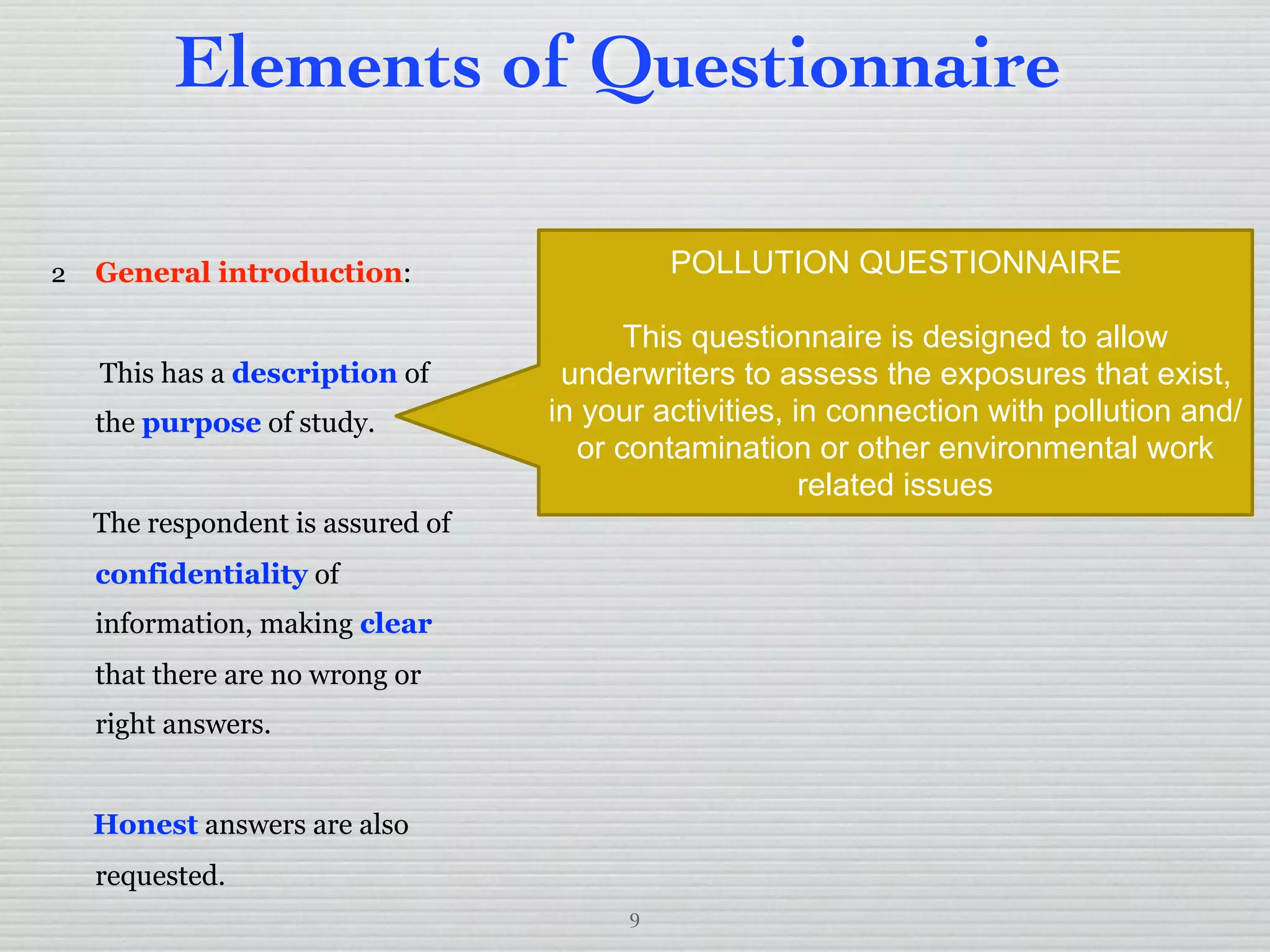 9
Elements of Questionnaire
2 General introduction:
This has a description of
the purpose of study.
The respondent is assured of
confidentiality of
information, making clear
that there are no wrong or
right answers.
Honest answers are also
requested.
POLLUTION QUESTIONNAIRE
This questionnaire is designed to allow
underwriters to assess the exposures that exist,
in your activities, in connection with pollution and/
or contamination or other environmental work
related issues
 