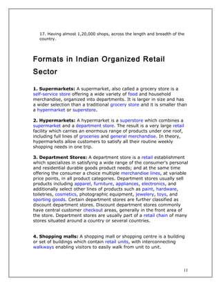 17. Having almost 1,20,000 shops, across the length and breadth of the
   country.




Formats in Indian Organized Retail
Sector

1. Supermarkets: A supermarket, also called a grocery store is a
self-service store offering a wide variety of food and household
merchandise, organized into departments. It is larger in size and has
a wider selection than a traditional grocery store and it is smaller than
a hypermarket or superstore.

2. Hypermarkets: A hypermarket is a superstore which combines a
supermarket and a department store. The result is a very large retail
facility which carries an enormous range of products under one roof,
including full lines of groceries and general merchandise. In theory,
hypermarkets allow customers to satisfy all their routine weekly
shopping needs in one trip.

3. Department Stores: A department store is a retail establishment
which specializes in satisfying a wide range of the consumer's personal
and residential durable goods product needs; and at the same time
offering the consumer a choice multiple merchandise lines, at variable
price points, in all product categories. Department stores usually sell
products including apparel, furniture, appliances, electronics, and
additionally select other lines of products such as paint, hardware,
toiletries, cosmetics, photographic equipment, jewelery, toys, and
sporting goods. Certain department stores are further classified as
discount department stores. Discount department stores commonly
have central customer checkout areas, generally in the front area of
the store. Department stores are usually part of a retail chain of many
stores situated around a country or several countries.


4. Shopping malls: A shopping mall or shopping centre is a building
or set of buildings which contain retail units, with interconnecting
walkways enabling visitors to easily walk from unit to unit.




                                                                        11
 