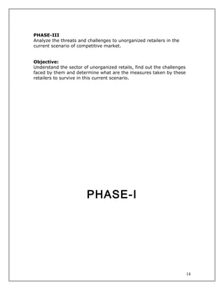 PHASE-III
Analyze the threats and challenges to unorganized retailers in the
current scenario of competitive market.


Objective:
Understand the sector of unorganized retails, find out the challenges
faced by them and determine what are the measures taken by these
retailers to survive in this current scenario.




                        PHASE-I




                                                                        14
 