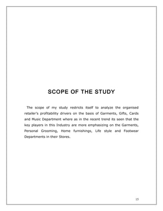 SCOPE OF THE STUDY

 The scope of my study restricts itself to analyze the organised
retailer’s profitability drivers on the basis of Garments, Gifts, Cards
and Music Department where as in the recent trend its seen that the
key players in this Industry are more emphasizing on the Garments,
Personal Grooming, Home furnishings, Life style and Footwear
Departments in their Stores.




                                                                     15
 