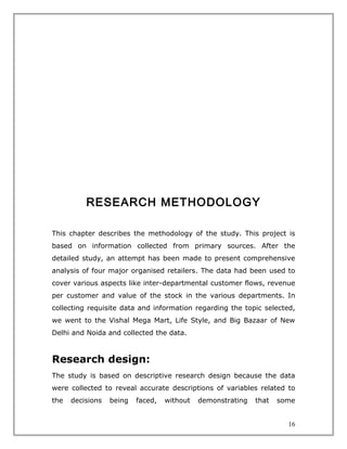 RESEARCH METHODOLOGY

This chapter describes the methodology of the study. This project is
based on information collected from primary sources. After the
detailed study, an attempt has been made to present comprehensive
analysis of four major organised retailers. The data had been used to
cover various aspects like inter-departmental customer flows, revenue
per customer and value of the stock in the various departments. In
collecting requisite data and information regarding the topic selected,
we went to the Vishal Mega Mart, Life Style, and Big Bazaar of New
Delhi and Noida and collected the data.



Research design:
The study is based on descriptive research design because the data
were collected to reveal accurate descriptions of variables related to
the   decisions   being   faced,   without   demonstrating   that   some


                                                                      16
 
