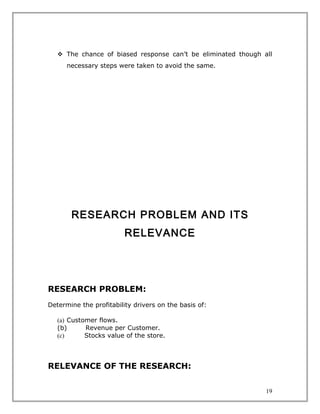 The chance of biased response can’t be eliminated though all
      necessary steps were taken to avoid the same.




       RESEARCH PROBLEM AND ITS
                         RELEVANCE




RESEARCH PROBLEM:
Determine the profitability drivers on the basis of:

   (a) Customer flows.
   (b)      Revenue per Customer.
   (c)      Stocks value of the store.



RELEVANCE OF THE RESEARCH:


                                                               19
 
