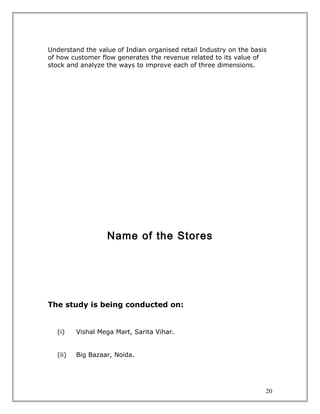 Understand the value of Indian organised retail Industry on the basis
of how customer flow generates the revenue related to its value of
stock and analyze the ways to improve each of three dimensions.




                  Name of the Stores




The study is being conducted on:


  (i)    Vishal Mega Mart, Sarita Vihar.


  (ii)   Big Bazaar, Noida.




                                                                    20
 
