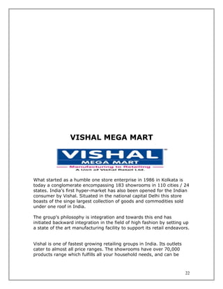 VISHAL MEGA MART




What started as a humble one store enterprise in 1986 in Kolkata is
today a conglomerate encompassing 183 showrooms in 110 cities / 24
states. India’s first hyper-market has also been opened for the Indian
consumer by Vishal. Situated in the national capital Delhi this store
boasts of the singe largest collection of goods and commodities sold
under one roof in India.

The group’s philosophy is integration and towards this end has
initiated backward integration in the field of high fashion by setting up
a state of the art manufacturing facility to support its retail endeavors.


Vishal is one of fastest growing retailing groups in India. Its outlets
cater to almost all price ranges. The showrooms have over 70,000
products range which fulfills all your household needs, and can be



                                                                          22
 
