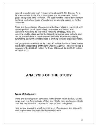 catered to under one roof. It is covering about 29, 90, 146 sq. ft. in
24 states across India. Each store gives you international quality
goods and prices hard to match. The cost benefits that is derived from
the large central purchase of goods and services is passed on to the
consumer.

There are three classes of consumers the lower class is restricted only
to unorganized retail, upper class consumers are limited and
scattered. According to the Vishal Retailing Strategy, they are
targeting middle class as it is the largest consumer base in India and
can be sold off then in large volumes because with the increasing
purchasing power the middle class is shifting towards organized retail.

The group had a turnover of Rs. 1463.12 million for fiscal 2005, under
the dynamic leadership of Mr.Ram Chandra Agarwal . The group had a
turnover of Rs 2884.43 million for fiscal 2006 and Rs. 6026.53 million
for fiscal 2007.




            ANALYSIS OF THE STUDY




Types of Customer:

There are three types of consumer in the Indian retail market. Vishal
mega mart is a firm believer of that the Middle class and upper middle
class are the potential customer in their product categories.

Here we are analyzing which income level of customers are generally
tend to purchase the products department wise:



                                                                     23
 