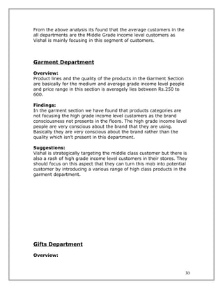 From the above analysis its found that the average customers in the
all departments are the Middle Grade income level customers as
Vishal is mainly focusing in this segment of customers.




Garment Department

Overview:
Product lines and the quality of the products in the Garment Section
are basically for the medium and average grade income level people
and price range in this section is averagely lies between Rs.250 to
600.

Findings:
In the garment section we have found that products categories are
not focusing the high grade income level customers as the brand
consciousness not presents in the floors. The high grade income level
people are very conscious about the brand that they are using.
Basically they are very conscious about the brand rather than the
quality which isn’t present in this department.

Suggestions:
Vishal is strategically targeting the middle class customer but there is
also a rash of high grade income level customers in their stores. They
should focus on this aspect that they can turn this mob into potential
customer by introducing a various range of high class products in the
garment department.




Gifts Department

Overview:



                                                                       30
 