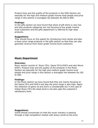 Product lines and the quality of the products in the Gifts Section are
basically for the high and medium grade income level people and price
range in this section is averagely lies between Rs.500 to 800.

Findings:
In the gifts section we have found that stock of gift items is very low
and also products categories are not focusing to low grade income
level customers and the gifts department is referred to high class
products.

Suggestions:
They should focus on this aspect by introducing more stocks and also
a lower price range products in the gifts section so that they can also
generate revenue from lower grade income level customers.




Music Department

Overview:
Music section consist of Music CD’s, Game CD & DVD’s and also Movie
DVD’s. Product lines and the quality of the products in the Music
Section are basically for the high and medium grade income level
people and price range in this section is averagely lies between Rs.150
to 500.

Findings:
In the Music section we have found that they are mainly focusing on
the Game CD’s and DVD’s and also the price range is also high. Again
the collection of game cd and dvd’s is considerable but in the case of
Indian Music CD’s the stock level is not also upto the customer’s
satisfactory level.




Suggestions:
Vishal should concentrate on that the music industry is passing
through a high competitive market with piracy world so the price


                                                                          31
 