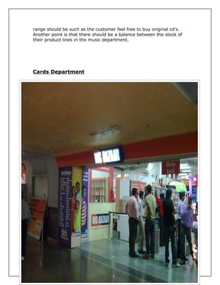 range should be such as the customer feel free to buy original cd’s.
Another point is that there should be a balance between the stock of
their product lines in the music department.




Cards Department

Overview:
In the Indian scenario cards are not very popular and a seasonal
business according to the floor managers and management of the
store. Also the demand is decreasing day by day with the increase of
ITES.

Findings:
In Vishal’s prospect we have found that it’s a seasonal business and
they only give an emphasized focus at the time of Christmas Day and
New Year. Also the high grade income level people tends to go
specialized cards stores so only a few numbers of middle and average
income level customers who come to others departments sometimes
seek for the cards.

Suggestions:
Though the demand of cards decreasing day by day but there are also
some others events rather than the 25th & and 31st eve. So a step can
be taken by introducing low range of cards attached with the gifts
section to greet the wishes all the time.




                                                                       32
 