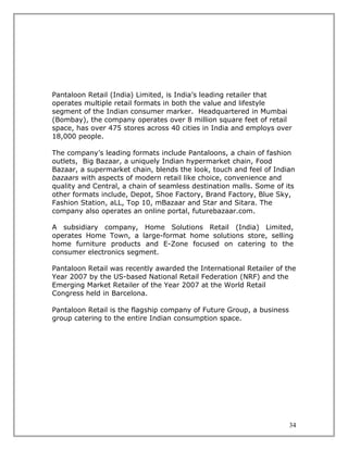 Pantaloon Retail (India) Limited, is India’s leading retailer that
operates multiple retail formats in both the value and lifestyle
segment of the Indian consumer marker. Headquartered in Mumbai
(Bombay), the company operates over 8 million square feet of retail
space, has over 475 stores across 40 cities in India and employs over
18,000 people.

The company’s leading formats include Pantaloons, a chain of fashion
outlets, Big Bazaar, a uniquely Indian hypermarket chain, Food
Bazaar, a supermarket chain, blends the look, touch and feel of Indian
bazaars with aspects of modern retail like choice, convenience and
quality and Central, a chain of seamless destination malls. Some of its
other formats include, Depot, Shoe Factory, Brand Factory, Blue Sky,
Fashion Station, aLL, Top 10, mBazaar and Star and Sitara. The
company also operates an online portal, futurebazaar.com.

A subsidiary company, Home Solutions Retail (India) Limited,
operates Home Town, a large-format home solutions store, selling
home furniture products and E-Zone focused on catering to the
consumer electronics segment.

Pantaloon Retail was recently awarded the International Retailer of the
Year 2007 by the US-based National Retail Federation (NRF) and the
Emerging Market Retailer of the Year 2007 at the World Retail
Congress held in Barcelona.

Pantaloon Retail is the flagship company of Future Group, a business
group catering to the entire Indian consumption space.




                                                                       34
 