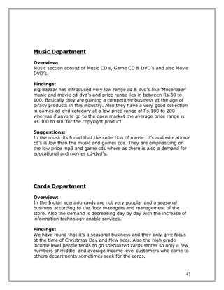 Music Department

Overview:
Music section consist of Music CD’s, Game CD & DVD’s and also Movie
DVD’s.

Findings:
Big Bazaar has introduced very low range cd & dvd’s like ‘Moserbaer’
music and movie cd-dvd’s and price range lies in between Rs.30 to
100. Basically they are gaining a competitive business at the age of
piracy products in this industry. Also they have a very good collection
in games cd-dvd category at a low price range of Rs.100 to 200
whereas if anyone go to the open market the average price range is
Rs.300 to 400 for the copyright product.

Suggestions:
In the music its found that the collection of movie cd’s and educational
cd’s is low than the music and games cds. They are emphasizing on
the low price mp3 and game cds where as there is also a demand for
educational and movies cd-dvd’s.




Cards Department

Overview:
In the Indian scenario cards are not very popular and a seasonal
business according to the floor managers and management of the
store. Also the demand is decreasing day by day with the increase of
information technology enable services.

Findings:
We have found that it’s a seasonal business and they only give focus
at the time of Christmas Day and New Year. Also the high grade
income level people tends to go specialized cards stores so only a few
numbers of middle and average income level customers who come to
others departments sometimes seek for the cards.



                                                                      42
 