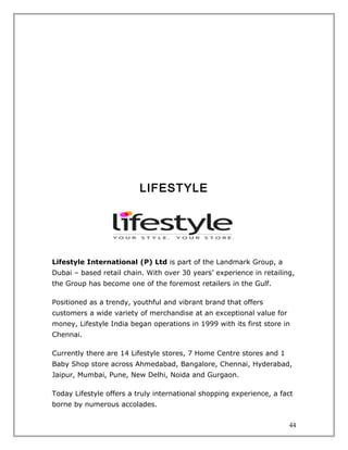 LIFESTYLE




Lifestyle International (P) Ltd is part of the Landmark Group, a
Dubai – based retail chain. With over 30 years’ experience in retailing,
the Group has become one of the foremost retailers in the Gulf.

Positioned as a trendy, youthful and vibrant brand that offers
customers a wide variety of merchandise at an exceptional value for
money, Lifestyle India began operations in 1999 with its first store in
Chennai.

Currently there are 14 Lifestyle stores, 7 Home Centre stores and 1
Baby Shop store across Ahmedabad, Bangalore, Chennai, Hyderabad,
Jaipur, Mumbai, Pune, New Delhi, Noida and Gurgaon.

Today Lifestyle offers a truly international shopping experience, a fact
borne by numerous accolades.


                                                                      44
 
